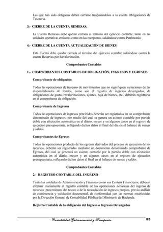 Las que han sido obligadas deben cerrarse traspasándolos a la cuenta Obligaciones de
Tesorería.
3.- CIERRE DE LA CUENTA REMESAS.3.- CIERRE DE LA CUENTA REMESAS.
La Cuenta Remesas debe quedar cerrada al término del ejercicio contable, tanto en las
unidades operativas emisoras como en las receptoras, saldándose contra Patrimonio.
4.- CIERRE DE LA CUENTA ACTUALIZACIÓN DE BIENES4.- CIERRE DE LA CUENTA ACTUALIZACIÓN DE BIENES
Esta Cuenta debe quedar cerrada al término del ejercicio contable saldándose contra la
cuenta Reservas por Revalorización.
Comprobantes ContablesComprobantes Contables
1.- COMPROBANTES CONTABLES DE OBLIGACIÓN, INGRESOS Y EGRESOS1.- COMPROBANTES CONTABLES DE OBLIGACIÓN, INGRESOS Y EGRESOS
Comprobante de obligación
Todas las operaciones de traspaso de movimientos que no signifiquen variaciones de las
disponibilidades de fondos, como son el registro de ingresos devengados, de
obligaciones de gasto, revalorizaciones, ajustes, baja de bienes, etc., deberán registrarse
en el comprobante de obligación.
Comprobante de Ingresos
Todas las operaciones de ingresos percibidos deberán ser registradas en un comprobante
denominado de ingresos, por medio del cual se genera un asiento contable por partida
doble con afectación automática en el diario, mayor y en algunos casos en el registro de
ejecución presupuestaria, reflejando dichos datos al final del día en el balance de sumas
y saldos.
Comprobantes de Egresos
Todas las operaciones producto de los egresos derivados del proceso de ejecución de los
recursos, deberán ser registradas mediante un documento denominado comprobante de
Egresos, del cual se generará un asiento contable por la partida doble con afectación
automática en el diario, mayor y en algunos casos en el registro de ejecución
presupuestaria, reflejando dichos datos al final en el balance de sumas y saldos.
Comprobantes ContablesComprobantes Contables
2.- REGISTRO CONTABLE DEL INGRESO2.- REGISTRO CONTABLE DEL INGRESO
Tanto las unidades de Administración y Finanzas como sus Centros Financieros, deberán
efectuar diariamente el registro contable de las operaciones derivadas del ingreso de
recursos provenientes del tesoro o de la recaudación de ingresos propios, previo análisis
de consistencia y validación documental, de conformidad con las normas establecidas
por la Dirección General de Contabilidad Pública del Ministerio de Hacienda.
Registro Contable de la obligación del Ingreso o Ingresos Devengados
Contabilidad Gubernamental y Presupuesto 83
 