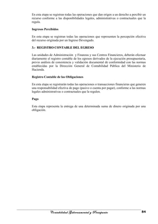En esta etapa se registran todas las operaciones que dan origen a un derecho a percibir un
recurso conforme a las disponibilidades legales, administrativas o contractuales que la
regula.
Ingresos Percibidos
En esta etapa se registran todas las operaciones que representen la percepción efectiva
del recurso originada por un Ingreso Devengado.
3.- REGISTRO CONTABLE DEL EGRESO3.- REGISTRO CONTABLE DEL EGRESO
Las unidades de Administración y Finanzas y sus Centros Financieros, deberán efectuar
diariamente el registro contable de los egresos derivados de la ejecución presupuestaria,
previo análisis de consistencia y validación documental de conformidad con las normas
establecidas por la Dirección General de Contabilidad Pública del Ministerio de
Hacienda.
Registro Contable de las Obligaciones
En esta etapa se registrarán todas las operaciones o transacciones financieras que generen
una responsabilidad efectiva de pago (pasivo o cuenta por pagar), conforme a las normas
legales administrativas o contractuales que la regulen.
Pago
Esta etapa representa la entrega de una determinada suma de dinero originada por una
obligación.
Contabilidad Gubernamental y Presupuesto 84
 