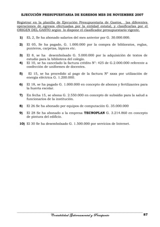EJECUCIÓN PRESUPUESTARIA DE EGRESOS MES DE NOVIEMBRE 2007
Registrar en la planilla de Ejecución Presupuestaria de Gastos, las diferentes
operaciones de egresos efectuadas por la entidad estatal, y clasificarlas por el
ORIGEN DEL GASTO según lo dispone el clasificador presupuestario vigente.
1) EL 2, Se ha abonado salarios del mes anterior por G. 30.000.000.
2) El 05, Se ha pagado, G. 1.000.000 por la compra de biblioratos, reglas,
punteros, carpetas, lápices etc.
3) El 8, se ha desembolsado G. 5.000.000 por la adquisición de textos de
estudio para la biblioteca del colegio.
4) El 10, se ha cancelado la factura crédito N°: 425 de G.2.000.000 referente a
confección de uniformes de docentes.
5) El 15, se ha procedido al pago de la factura Nº xxxx por utilización de
energía eléctrica G. 1.200.000.
6) El 18, se ha pagado G. 1.000.000 en concepto de abonos y fertilizantes para
la huerta escolar.
7) En fecha 15, se abona G. 2.550.000 en concepto de subsidio para la salud a
funcionarios de la institución.
8) El 26 Se ha abonado por equipos de computación G. 35.000.000
9) El 28 Se ha abonado a la empresa TECNOPLAN G. 3.214.860 en concepto
de pintura del edificio.
10) El 30 Se ha desembolsado G. 1.500.000 por servicios de Internet.
Contabilidad Gubernamental y Presupuesto 87
 