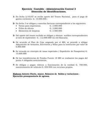 Ejercicio Contable - Administración Central 3
Dirección de Identificaciones.
1- En fecha 2/10/07 se recibe aporte del Tesoro Nacional, para el pago de
gastos corrientes. G. 15.000.000.-
2- En fecha 3 se obligan y cancelan facturas correspondiente a los siguientes:
• Tintas para impresoras. G. 2.000.000
• Útiles de oficina G. 3.000.000
• Elementos de limpieza G. 2.500.000
3- Del aporte del tesoro recibido se obligan y abonan sueldos correspondientes
al mes de septiembre. G. 112.000.000 via red Bancaria.
4- De acuerdo al Plan de Caja asignado por el MH, se procede a abligar
Adquisición de Armarios, Escritorios y Sillas para la institución por valor de
6.000.000
5- Se recauda en concepto de tasas especiales ( Expedición de Pasaportes) G.
15.000.000
6- De las transferencias de Fondos Fuente 10 MH se realizaron los pagos del
punto 4 obligados anteriormente.
7- Se obligan y pagan viáticos a funcionarios de la entidad G. 700.000,
mantenimiento de vehículo G. 850.000 con recursos propios.
Elaborar Asiento Diario, mayor, Balances de Saldos y variaciones -
Ejecución presupuestaria de egresos.
 