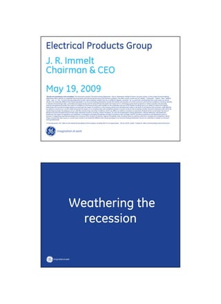 Electrical Products Group
J. R. Immelt
Chairman & CEO
May 19, 2009
quot;Results are preliminary and unaudited. This document contains “forward-looking statements”- that is, statements related to future, not past, events. In this context, forward-looking
statements often address our expected future business and financial performance and financial condition, and often contain words such as “expect,” “anticipate,” “intend,” “plan,” believe,”
“seek,” “see,” or “will.” Forward-looking statements by their nature address matters that are, to different degrees, uncertain. For us, particular uncertainties that could cause our actual
results to be materially different than those expressed in our forward-looking statements include: the severity and duration of current economic and financial conditions, including volatility
in interest and exchange rates, commodity and equity prices and the value of financial assets; the impact of U.S. and foreign government programs to restore liquidity and stimulate
national and global economies; the impact of conditions in the financial and credit markets on the availability and cost of GE Capital’s funding and on our ability to reduce GE Capital’s
asset levels and commercial paper exposure as planned; the impact of conditions in the housing market and unemployment rates on the level of commercial and consumer credit defaults;
our ability to maintain our current credit rating and the impact on our funding costs and competitive position if we do not do so; the soundness of other financial institutions with which GE
Capital does business; the adequacy of our cash flow and earnings and other conditions which may affect our ability to maintain our quarterly dividend at the current level; the level of
demand and financial performance of the major industries we serve, including, without limitation, air and rail transportation, energy generation, network television, real estate and
healthcare; the impact of regulation and regulatory, investigative and legal proceedings and legal compliance risks; strategic actions, including acquisitions and dispositions and our
success in integrating acquired businesses; and numerous other matters of national, regional and global scale, including those of a political, economic, business and competitive nature.
These uncertainties may cause our actual future results to be materially different than those expressed in our forward-looking statements. We do not undertake to update our forward-
looking statements.”

“In this document, “GE” refers to the Industrial businesses of the Company including GECS on an equity basis. “GE (ex. GECS)” and/or “Industrial” refer to GE excluding Financial Services.”




                                  Weathering the
                                    recession
 