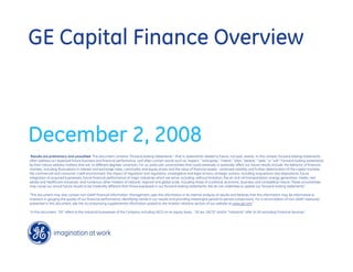 GE Capital Finance Overview



December 2, 2008
quot;Results are preliminary and unaudited. This document contains “forward-looking statements”- that is, statements related to future, not past, events. In this context, forward-looking statements
often address our expected future business and financial performance, and often contain words such as “expect,” “anticipate,” “intend,” “plan,” believe,” “seek,” or “will.” Forward-looking statements
by their nature address matters that are, to different degrees, uncertain. For us, particular uncertainties that could adversely or positively affect our future results include: the behavior of financial
markets, including fluctuations in interest and exchange rates, commodity and equity prices and the value of financial assets: continued volatility and further deterioration of the capital markets;
the commercial and consumer credit environment; the impact of regulation and regulatory, investigative and legal actions; strategic actions, including acquisitions and dispositions; future
integration of acquired businesses; future financial performance of major industries which we serve, including, without limitation, the air and rail transportation, energy generation, media, real
estate and healthcare industries; and numerous other matters of national, regional and global scale, including those of a political, economic, business and competitive nature. These uncertainties
may cause our actual future results to be materially different than those expressed in our forward-looking statements. We do not undertake to update our forward-looking statements.“

“This document may also contain non-GAAP financial information. Management uses this information in its internal analysis of results and believes that this information may be informative to
investors in gauging the quality of our financial performance, identifying trends in our results and providing meaningful period-to-period comparisons. For a reconciliation of non-GAAP measures
presented in this document, see the accompanying supplemental information posted to the investor relations section of our website at www.ge.com.”

“In this document, “GE” refers to the Industrial businesses of the Company including GECS on an equity basis. “GE (ex. GECS)” and/or “Industrial” refer to GE excluding Financial Services.”
 