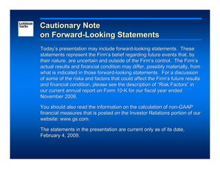 Cautionary Note
on Forward-Looking Statements
Today’s presentation may include forward-looking statements. These
statements represent the Firm’s belief regarding future events that, by
their nature, are uncertain and outside of the Firm’s control. The Firm’s
actual results and financial condition may differ, possibly materially, from
what is indicated in those forward-looking statements. For a discussion
of some of the risks and factors that could affect the Firm’s future results
and financial condition, please see the description of “Risk Factors” in
our current annual report on Form 10-K for our fiscal year ended
November 2008.

You should also read the information on the calculation of non-GAAP
financial measures that is posted on the Investor Relations portion of our
website: www.gs.com.

The statements in the presentation are current only as of its date,
February 4, 2009.
 