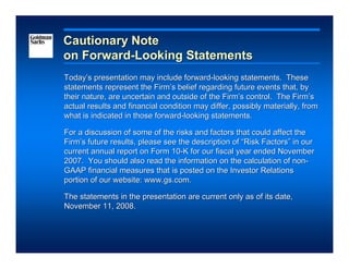 Cautionary Note
on Forward-Looking Statements
Today’s presentation may include forward-looking statements. These
statements represent the Firm’s belief regarding future events that, by
their nature, are uncertain and outside of the Firm’s control. The Firm’s
actual results and financial condition may differ, possibly materially, from
what is indicated in those forward-looking statements.

For a discussion of some of the risks and factors that could affect the
Firm’s future results, please see the description of “Risk Factors” in our
current annual report on Form 10-K for our fiscal year ended November
2007. You should also read the information on the calculation of non-
GAAP financial measures that is posted on the Investor Relations
portion of our website: www.gs.com.

The statements in the presentation are current only as of its date,
November 11, 2008.
 