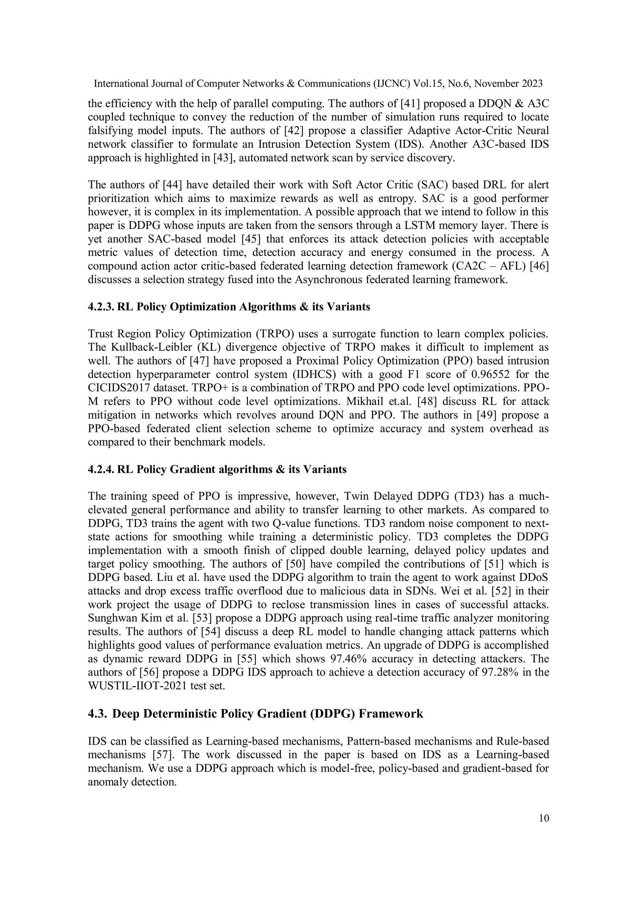 International Journal of Computer Networks & Communications (IJCNC) Vol.15, No.6, November 2023
10
the efficiency with the help of parallel computing. The authors of [41] proposed a DDQN & A3C
coupled technique to convey the reduction of the number of simulation runs required to locate
falsifying model inputs. The authors of [42] propose a classifier Adaptive Actor-Critic Neural
network classifier to formulate an Intrusion Detection System (IDS). Another A3C-based IDS
approach is highlighted in [43], automated network scan by service discovery.
The authors of [44] have detailed their work with Soft Actor Critic (SAC) based DRL for alert
prioritization which aims to maximize rewards as well as entropy. SAC is a good performer
however, it is complex in its implementation. A possible approach that we intend to follow in this
paper is DDPG whose inputs are taken from the sensors through a LSTM memory layer. There is
yet another SAC-based model [45] that enforces its attack detection policies with acceptable
metric values of detection time, detection accuracy and energy consumed in the process. A
compound action actor critic-based federated learning detection framework (CA2C – AFL) [46]
discusses a selection strategy fused into the Asynchronous federated learning framework.
4.2.3. RL Policy Optimization Algorithms & its Variants
Trust Region Policy Optimization (TRPO) uses a surrogate function to learn complex policies.
The Kullback-Leibler (KL) divergence objective of TRPO makes it difficult to implement as
well. The authors of [47] have proposed a Proximal Policy Optimization (PPO) based intrusion
detection hyperparameter control system (IDHCS) with a good F1 score of 0.96552 for the
CICIDS2017 dataset. TRPO+ is a combination of TRPO and PPO code level optimizations. PPO-
M refers to PPO without code level optimizations. Mikhail et.al. [48] discuss RL for attack
mitigation in networks which revolves around DQN and PPO. The authors in [49] propose a
PPO-based federated client selection scheme to optimize accuracy and system overhead as
compared to their benchmark models.
4.2.4. RL Policy Gradient algorithms & its Variants
The training speed of PPO is impressive, however, Twin Delayed DDPG (TD3) has a much-
elevated general performance and ability to transfer learning to other markets. As compared to
DDPG, TD3 trains the agent with two Q-value functions. TD3 random noise component to next-
state actions for smoothing while training a deterministic policy. TD3 completes the DDPG
implementation with a smooth finish of clipped double learning, delayed policy updates and
target policy smoothing. The authors of [50] have compiled the contributions of [51] which is
DDPG based. Liu et al. have used the DDPG algorithm to train the agent to work against DDoS
attacks and drop excess traffic overflood due to malicious data in SDNs. Wei et al. [52] in their
work project the usage of DDPG to reclose transmission lines in cases of successful attacks.
Sunghwan Kim et al. [53] propose a DDPG approach using real-time traffic analyzer monitoring
results. The authors of [54] discuss a deep RL model to handle changing attack patterns which
highlights good values of performance evaluation metrics. An upgrade of DDPG is accomplished
as dynamic reward DDPG in [55] which shows 97.46% accuracy in detecting attackers. The
authors of [56] propose a DDPG IDS approach to achieve a detection accuracy of 97.28% in the
WUSTIL-IIOT-2021 test set.
4.3. Deep Deterministic Policy Gradient (DDPG) Framework
IDS can be classified as Learning-based mechanisms, Pattern-based mechanisms and Rule-based
mechanisms [57]. The work discussed in the paper is based on IDS as a Learning-based
mechanism. We use a DDPG approach which is model-free, policy-based and gradient-based for
anomaly detection.
 