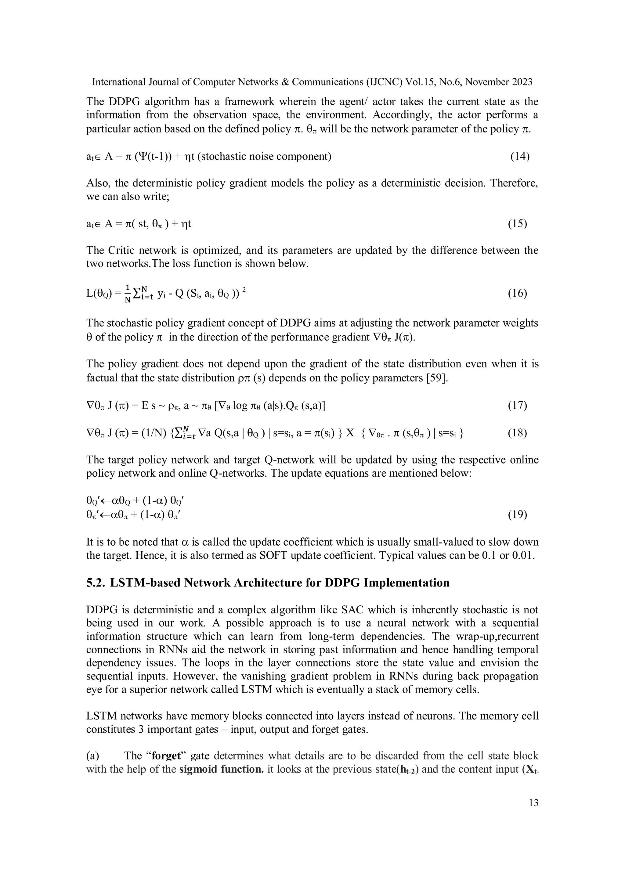 International Journal of Computer Networks & Communications (IJCNC) Vol.15, No.6, November 2023
13
The DDPG algorithm has a framework wherein the agent/ actor takes the current state as the
information from the observation space, the environment. Accordingly, the actor performs a
particular action based on the defined policy .  will be the network parameter of the policy .
at A =  ((t-1)) + t (stochastic noise component) (14)
Also, the deterministic policy gradient models the policy as a deterministic decision. Therefore,
we can also write;
at A = ( st,  ) + t (15)
The Critic network is optimized, and its parameters are updated by the difference between the
two networks.The loss function is shown below.
L(Q) =
1
N
∑ y
N
i=t i - Q (Si, ai, Q )) 2
(16)
The stochastic policy gradient concept of DDPG aims at adjusting the network parameter weights
 of the policy  in the direction of the performance gradient  J().
The policy gradient does not depend upon the gradient of the state distribution even when it is
factual that the state distribution  (s) depends on the policy parameters [59].
 J () =  s ~ , a ~  [ log  (a|s).Q (s,a)] (17)
 J () = (1/N) {∑ 
𝑁
𝑖=𝑡 a Q(s,a | Q ) | s=si, a = (si) }  {  .  (s, ) | s=si } (18)
The target policy network and target Q-network will be updated by using the respective online
policy network and online Q-networks. The update equations are mentioned below:
QQ + (1-) Q
 + (1-)  (19)
It is to be noted that  is called the update coefficient which is usually small-valued to slow down
the target. Hence, it is also termed as SOFT update coefficient. Typical values can be 0.1 or 0.01.
5.2. LSTM-based Network Architecture for DDPG Implementation
DDPG is deterministic and a complex algorithm like SAC which is inherently stochastic is not
being used in our work. A possible approach is to use a neural network with a sequential
information structure which can learn from long-term dependencies. The wrap-up,recurrent
connections in RNNs aid the network in storing past information and hence handling temporal
dependency issues. The loops in the layer connections store the state value and envision the
sequential inputs. However, the vanishing gradient problem in RNNs during back propagation
eye for a superior network called LSTM which is eventually a stack of memory cells.
LSTM networks have memory blocks connected into layers instead of neurons. The memory cell
constitutes 3 important gates – input, output and forget gates.
(a) The “forget” gate determines what details are to be discarded from the cell state block
with the help of the sigmoid function. it looks at the previous state(ht-2) and the content input (Xt-
 