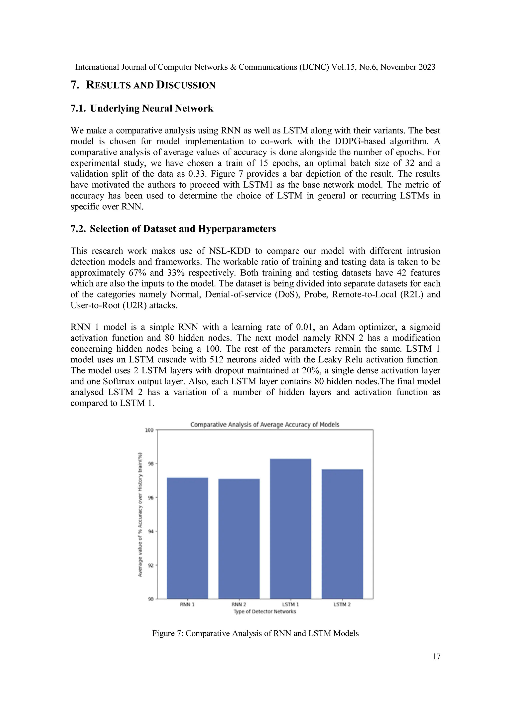 International Journal of Computer Networks & Communications (IJCNC) Vol.15, No.6, November 2023
17
7. RESULTS AND DISCUSSION
7.1. Underlying Neural Network
We make a comparative analysis using RNN as well as LSTM along with their variants. The best
model is chosen for model implementation to co-work with the DDPG-based algorithm. A
comparative analysis of average values of accuracy is done alongside the number of epochs. For
experimental study, we have chosen a train of 15 epochs, an optimal batch size of 32 and a
validation split of the data as 0.33. Figure 7 provides a bar depiction of the result. The results
have motivated the authors to proceed with LSTM1 as the base network model. The metric of
accuracy has been used to determine the choice of LSTM in general or recurring LSTMs in
specific over RNN.
7.2. Selection of Dataset and Hyperparameters
This research work makes use of NSL-KDD to compare our model with different intrusion
detection models and frameworks. The workable ratio of training and testing data is taken to be
approximately 67% and 33% respectively. Both training and testing datasets have 42 features
which are also the inputs to the model. The dataset is being divided into separate datasets for each
of the categories namely Normal, Denial-of-service (DoS), Probe, Remote-to-Local (R2L) and
User-to-Root (U2R) attacks.
RNN 1 model is a simple RNN with a learning rate of 0.01, an Adam optimizer, a sigmoid
activation function and 80 hidden nodes. The next model namely RNN 2 has a modification
concerning hidden nodes being a 100. The rest of the parameters remain the same. LSTM 1
model uses an LSTM cascade with 512 neurons aided with the Leaky Relu activation function.
The model uses 2 LSTM layers with dropout maintained at 20%, a single dense activation layer
and one Softmax output layer. Also, each LSTM layer contains 80 hidden nodes.The final model
analysed LSTM 2 has a variation of a number of hidden layers and activation function as
compared to LSTM 1.
Figure 7: Comparative Analysis of RNN and LSTM Models
 