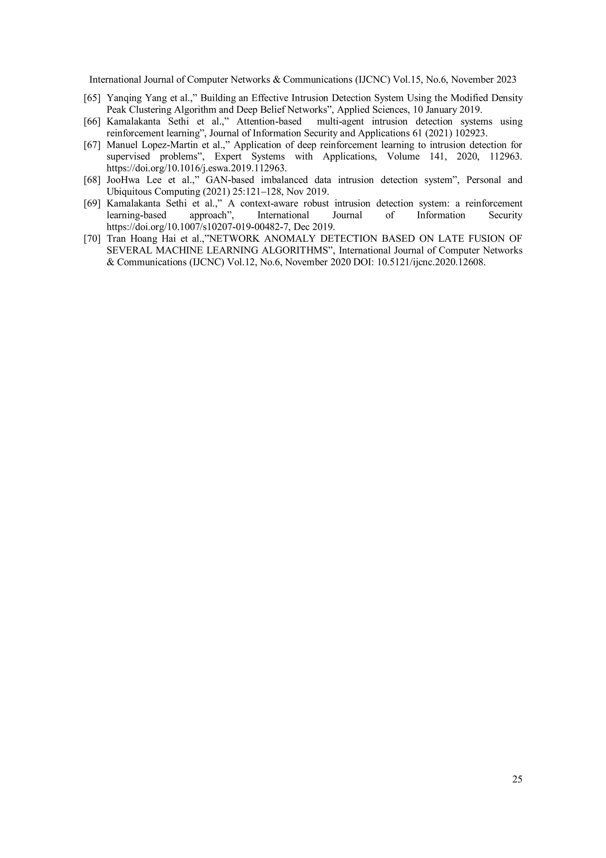 International Journal of Computer Networks & Communications (IJCNC) Vol.15, No.6, November 2023
25
[65] Yanqing Yang et al.,” Building an Effective Intrusion Detection System Using the Modified Density
Peak Clustering Algorithm and Deep Belief Networks”, Applied Sciences, 10 January 2019.
[66] Kamalakanta Sethi et al.,” Attention-based multi-agent intrusion detection systems using
reinforcement learning”, Journal of Information Security and Applications 61 (2021) 102923.
[67] Manuel Lopez-Martin et al.,” Application of deep reinforcement learning to intrusion detection for
supervised problems”, Expert Systems with Applications, Volume 141, 2020, 112963.
https://doi.org/10.1016/j.eswa.2019.112963.
[68] JooHwa Lee et al.,” GAN-based imbalanced data intrusion detection system”, Personal and
Ubiquitous Computing (2021) 25:121–128, Nov 2019.
[69] Kamalakanta Sethi et al.,” A context-aware robust intrusion detection system: a reinforcement
learning-based approach”, International Journal of Information Security
https://doi.org/10.1007/s10207-019-00482-7, Dec 2019.
[70] Tran Hoang Hai et al.,”NETWORK ANOMALY DETECTION BASED ON LATE FUSION OF
SEVERAL MACHINE LEARNING ALGORITHMS”, International Journal of Computer Networks
& Communications (IJCNC) Vol.12, No.6, November 2020 DOI: 10.5121/ijcnc.2020.12608.
 