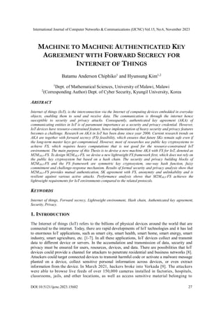 International Journal of Computer Networks & Communications (IJCNC) Vol.15, No.6, November 2023
DOI:10.5121/ijcnc.2023.15602 27
MACHINE TO MACHINE AUTHENTICATED KEY
AGREEMENT WITH FORWARD SECRECY FOR
INTERNET OF THINGS
Batamu Anderson Chiphiko1
and Hyunsung Kim1,2
1
Dept. of Mathematical Sciences, University of Malawi, Malawi
2
(Corresponding Author) Dept. of Cyber Security, Kyungil University, Korea
ABSTRACT
Internet of things (IoT), is the interconnection via the Internet of computing devices embedded in everyday
objects, enabling them to send and receive data. The communication is through the internet hence
susceptible to security and privacy attacks. Consequently, authenticated key agreement (AKA) of
communicating entities in IoT is of paramount importance as a security and privacy credential. However,
IoT devices have resource-constrained feature, hence implementation of heavy security and privacy features
becomes a challenge. Research on AKA in IoT has been done since year 2006. Current research trends on
AKA are together with forward secrecy (FS) feasibility, which ensures that future SKs remain safe even if
the long-term master keys get compromised. However, most of researches use public key cryptosystems to
achieve FS, which requires heavy computations that is not good for the resource-constrained IoT
environment. The main purpose of this Thesis is to devise a new machine AKA with FS for IoT, denoted as
M2MAKA-FS. To design M2MAKA-FS, we devise a new lightweight FS framework first, which does not rely on
the public key cryptosystem but based on a hash chain. The security and privacy building blocks of
M2MAKA-FS and the FS framework are symmetric key cryptosystem, one-way hash function, fuzzy
commitment and challenge-response mechanism. Results of formal security and privacy analysis show that
M2MAKA-FS provides mutual authentication, SK agreement with FS, anonymity and unlinkability and is
resilient against various active attacks. Performance analysis shows that M2MAKA-FS achieves the
lightweight requirements for IoT environments compared to the related protocols.
KEYWORDS
Internet of things, Forward secrecy, Lightweight environment, Hash chain, Authenticated key agreement,
Security, Privacy.
1. INTRODUCTION
The Internet of things (IoT) refers to the billions of physical devices around the world that are
connected to the internet. Today, there are rapid developments of IoT technologies and it has led
to enormous IoT applications, such as smart city, smart health, smart home, smart energy, smart
industry, smart agriculture, etc. [1-7]. In all these applications, IoT devices collect and transmit
data to different device or servers. In the accumulation and transmission of data, security and
privacy must be ensured for users, resources, devices, and data. There are possibilities that IoT
devices could provide a channel for attackers to penetrate residential and business networks [8].
Attackers could target connected devices to transmit harmful code or activate a malware message
planted on a device, collect sensitive personal information across devices, or even extract
information from the device. In March 2021, hackers broke into Verkada [9]. The attackers
were able to browse live feeds of over 150,000 cameras installed in factories, hospitals,
classrooms, jails, and other locations, as well as access sensitive material belonging to
 