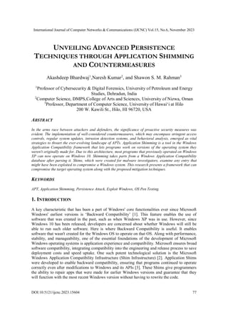 International Journal of Computer Networks & Communications (IJCNC) Vol.15, No.6, November 2023
DOI:10.5121/ijcnc.2023.15604 77
UNVEILING ADVANCED PERSISTENCE
TECHNIQUES THROUGH APPLICATION SHIMMING
AND COUNTERMEASURES
Akashdeep Bhardwaj1
,Naresh Kumar2
, and Shawon S. M. Rahman3
1
Professor of Cybersecurity & Digital Forensics, University of Petroleum and Energy
Studies, Dehradun, India
2
Computer Science, DMPS,College of Arts and Sciences, University of Nizwa, Oman
3
Professor, Department of Computer Science, University of Hawai‘i at Hilo
200 W. Kawili St., Hilo, HI 96720, USA
ABSTRACT
In the arms race between attackers and defenders, the significance of proactive security measures was
evident. The implementation of well-considered countermeasures, which may encompass stringent access
controls, regular system updates, intrusion detection systems, and behavioral analysis, emerged as vital
strategies to thwart the ever-evolving landscape of APTs. Application Shimming is a tool in the Windows
Application Compatibility framework that lets programs work on versions of the operating system they
weren't originally made for. Due to this architecture, most programs that previously operated on Windows
XP can now operate on Windows 10. Shimming takes parts from a Windows Application Compatibility
database after parsing it. Shims, which were created for malware investigators, examine any entry that
might have been exploited to compromise a Windows system. This research presents a framework that can
compromise the target operating system along with the proposed mitigation techniques.
KEYWORDS
APT, Application Shimming, Persistence Attack, Exploit Windows, OS Pen Testing.
1. INTRODUCTION
A key characteristic that has been a part of Windows' core functionalities ever since Microsoft
Windows' earliest versions is ‘Backward Compatibility’ [1]. This feature enables the use of
software that was created in the past, such as when Windows XP was in use. However, since
Windows 10 has been released, developers are concerned about whether Windows will still be
able to run such older software. Here is where Backward Compatibility is useful. It enables
software that wasn't created for the Windows OS to operate on that OS. Along with performance,
stability, and manageability, one of the essential foundations of the development of Microsoft
Windows operating systems is application experience and compatibility. Microsoft ensures broad
software compatibility, integrating compatibility into the engineering and release process to save
deployment costs and speed uptake. One such potent technological solution is the Microsoft
Windows Application Compatibility Infrastructure (Shim Infrastructure) [2]. Application Shims
were developed to enable backward compatibility, ensuring that programs continued to operate
correctly even after modifications to Windows and its APIs [3]. These Shims give programmers
the ability to repair apps that were made for earlier Windows versions and guarantee that they
will function with the most recent Windows version without having to rewrite the code.
 