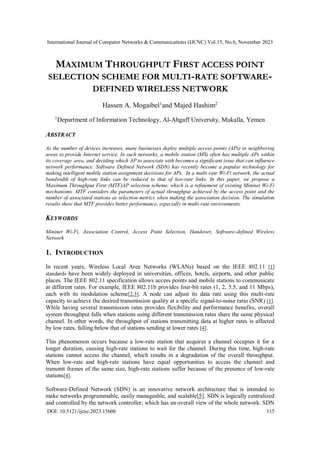 International Journal of Computer Networks & Communications (IJCNC) Vol.15, No.6, November 2023
DOI: 10.5121/ijcnc.2023.15606 115
MAXIMUM THROUGHPUT FIRST ACCESS POINT
SELECTION SCHEME FOR MULTI-RATE SOFTWARE-
DEFINED WIRELESS NETWORK
Hassen A. Mogaibel1
and Majed Hashim2
1
Department of Information Technology, Al-Ahgaff University, Mukalla, Yemen
ABSTRACT
As the number of devices increases, many businesses deploy multiple access points (APs) in neighboring
areas to provide Internet service. In such networks, a mobile station (MS) often has multiple APs within
its coverage area, and deciding which AP to associate with becomes a significant issue that can influence
network performance. Software Defined Network (SDN) has recently become a popular technology for
making intelligent mobile station assignment decisions for APs. In a multi-rate Wi-Fi network, the actual
bandwidth of high-rate links can be reduced to that of low-rate links. In this paper, we propose a
Maximum Throughput First (MTF)AP selection scheme, which is a refinement of existing Mininet Wi-Fi
mechanisms. MTF considers the parameters of actual throughput achieved by the access point and the
number of associated stations as selection metrics when making the association decision. The simulation
results show that MTF provides better performance, especially in multi-rate environments.
KEYWORDS
Mininet Wi-Fi, Association Control, Access Point Selection, Handover, Software-defined Wireless
Network
1. INTRODUCTION
In recent years, Wireless Local Area Networks (WLANs) based on the IEEE 802.11 [1]
standards have been widely deployed in universities, offices, hotels, airports, and other public
places. The IEEE 802.11 specification allows access points and mobile stations to communicate
at different rates. For example, IEEE 802.11b provides four-bit rates (1, 2, 5.5, and 11 Mbps),
each with its modulation scheme[2,3]. A node can adjust its data rate using this multi-rate
capacity to achieve the desired transmission quality at a specific signal-to-noise ratio (SNR) [1].
While having several transmission rates provides flexibility and performance benefits, overall
system throughput falls when stations using different transmission rates share the same physical
channel. In other words, the throughput of stations transmitting data at higher rates is affected
by low rates, falling below that of stations sending at lower rates [4].
This phenomenon occurs because a low-rate station that acquires a channel occupies it for a
longer duration, causing high-rate stations to wait for the channel. During this time, high-rate
stations cannot access the channel, which results in a degradation of the overall throughput.
When low-rate and high-rate stations have equal opportunities to access the channel and
transmit frames of the same size, high-rate stations suffer because of the presence of low-rate
stations[4].
Software-Defined Network (SDN) is an innovative network architecture that is intended to
make networks programmable, easily manageable, and scalable[5]. SDN is logically centralized
and controlled by the network controller, which has an overall view of the whole network. SDN
 