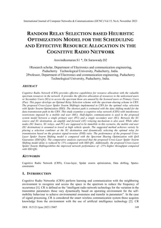 International Journal of Computer Networks & Communications (IJCNC) Vol.15, No.6, November 2023
DOI: 10.5121/ijcnc.2023.15607 149
RANDOM RELAY SELECTION BASED HEURISTIC
OPTIMIZATION MODEL FOR THE SCHEDULING
AND EFFECTIVE RESOURCE ALLOCATION IN THE
COGNITIVE RADIO NETWORK
Aravindkumaran.S1 *, Dr.Saraswady.D2
1Research scholar, Department of Electronics and communication engineering,
Puducherry Technological University, Puducherry, India.
2Professor, Department of Electronics and communication engineering, Puducherry
Technological University, Puducherry, India.
ABSTRACT
Cognitive Radio Network (CRN) provides effective capabilities for resource allocation with the valuable
spectrum resources in the network. It provides the effective allocation of resources to the unlicensed users
or Secondary Users (SUs) to access the spectrum those are unused by the licensed users or Primary Users
(Pus). This paper develops an Optimal Relay Selection scheme with the spectrum-sharing scheme in CRN.
The proposed Cross-Layer Spider Swarm Shiftingis implemented in CRN for the optimal relay selection
with Spider Swarm Optimization (SSO). The shortest path is estimated with the data shifting model for the
data transmission path in the CRN. This study examines a cognitive relay network (CRN) with interference
restrictions imposed by a mobile end user (MU). Half-duplex communication is used in the proposed
system model between a single primary user (PU) and a single secondary user (SU). Between the SU
source and SU destination, an amplify and forward (AF) relaying mechanism is also used. While other
nodes (SU Source, SU relays, and PU) are supposed to be immobile in this scenario, the mobile end user
(SU destination) is assumed to travel at high vehicle speeds. The suggested method achieves variety by
placing a selection combiner at the SU destination and dynamically selecting the optimal relay for
transmission based on the greatest signal-to-noise (SNR) ratio. The performance of the proposed Cross-
Layer Spider Swarm Shifting model is compared with the Spectrum Sharing Optimization with QoS
Guarantee (SSO-QG). The comparative analysis expressed that the proposed Cross-Layer Spider Swarm
Shifting model delay is reduced by 15% compared with SSO-QG. Additionally, the proposed Cross-Layer
Spider Swarm Shiftingexhibits the improved network performance of ~25% higher throughput compared
with SSO-QG.
KEYWORDS
Cognitive Radio Network (CRN), Cross-layer, Spider swarm optimization, Data shifting, Spatio-
constraints
1. INTRODUCTION
Cognitive Radio Networks (CRN) perform learning and communication with the neighboring
environment to recognize and access the space in the spectrum to reduce the frequency of
occurrence [1]. CR is defined as the “intelligent radio network technology for the variation in the
transmitter parameters those vary dynamically based on operating environment for the self-
mobility behaviour to achieve environmental awareness and transfer in parameters”. In the case
of signal processing, CR is considered the smart wireless communication system those acquires
knowledge from the environment with the use of artificial intelligence technology [2]. CR
 