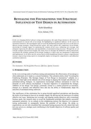 International Journal of Computer Science & Information Technology (IJCSIT) Vol 15, No 6, December 2023
https://doi.org/10.5121/ijcsit.2023.15604 53
REVEALING THE FOUNDATIONS: THE STRATEGIC
INFLUENCE OF TEST DESIGN IN AUTOMATION
Rohit Khankhoje
Avon, Indiana, USA
ABSTRACT
In the ever-changing field of software testing and automation, this study brings attention to the frequently
underestimated yet crucial role of test design. By highlighting its significant influence on the success of
automation initiatives, this investigation aims to reveal the fundamental principles that serve as the basis of
effective testing strategies. Going beyond the surface, the study explores the complexities of test design,
uncovering its strategic impact on optimizing the creation of test cases, enhancing test coverage, and
ultimately improving the efficiency and dependability of automated testing processes. Through the use of
real-life examples and practical insights, this study strives to elucidate the methods by which professionals
can harness the strategic potential of test design, leading to a shift in the way automation is understood
and implemented. As we delve into the various layers of this foundational element, a deeper comprehension
emerges, empowering testing experts to strategically employ test design for comprehensive and influential
automation endeavors.
KEYWORDS
Test Automation , Test Design,Best Practices ,Efficiency, Quality Assurance
1. INTRODUCTION
In the ever-evolving realm of software testing and automation, the effectiveness of test design is
often underrated, yet it stands as a crucial foundation. This scholarly article, titled "Unveiling the
Underlying Principles: The Strategic Impact of Test Design in Automation," embarks on a
journey to shed light on the inherent role of test design in shaping the triumph and efficiency of
automated testing strategies. As organizations increasingly embrace automation to meet the
demands of swift software development, it becomes imperative to comprehend the strategic
subtleties of test design. Test design, commonly viewed as a routine precursor to execution,
emerges as a dynamic and influential force that has the ability to fundamentally shape the
outcomes of automated testing endeavors.
The significance of this exploration lies in going beyond superficial perceptions and dissecting
the layers of test design to uncover its strategic impact. By delving into the intricacies of crafting
effective test cases, optimizing test coverage, and aligning testing objectives with overarching
business goals, this research seeks to reveal the fundamental principles that underlie successful
automation initiatives. As we embark on this enlightening journey, the objective is to empower
testing professionals to strategically harness the potential of test design. By doing so,
organizations can not only streamline their automated testing processes but also ensure that each
test case serves as a strategic asset contributing to the broader objectives of software quality and
reliability[2].
 