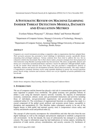 International Journal of Network Security & Its Applications (IJNSA) Vol.15, No.6, November 2023
DOI: 10.5121/ijnsa.2023.15603 37
A SYSTEMATIC REVIEW ON MACHINE LEARNING
INSIDER THREAT DETECTION MODELS, DATASETS
AND EVALUATION METRICS
Everleen Nekesa Wanyonyi1,2
, Silvance Abeka2
and Newton Masinde2
1
Department of Computer Science, Murang’a University of Technology, Murang’a,
Kenya
2
Department of Computer Science, Jaramogi Oginga Odinga University of Science and
Technology, Bondo, Kenya
ABSTRACT
Computers are crucial instruments providing a competitive edge to organizations that have adopted them.
Their pervasive presence has presented a novel challenge to information security, specifically threats
emanating from privileged employees. Various solutions have been tried to address the vice, but no
exhaustive solution has been found. Due to their elusive nature, proactive strategies have been proposed of
which detection using Machine Learning models has been favoured. The choice of algorithm, datasets and
metrics are cornerstones of model performance and hence, need to be addressed. Although multiple studies
on ML for insider threat detection have been done, none has provided a comprehensive analysis of
algorithms, datasets and metrics for development of Insider Threat Detection models. This study conducts
a comprehensive systematic literature review using reputable databases to answer the research questions
posed. Search strings, inclusion and exclusion criteria were set for eligibility of articles published in the
last decade.
KEYWORDS
Insider threat, mitigation, Deep Learning, Machine Learning and Confusion Matrix
1. INTRODUCTION
The use of computers and the Internet has played a vital role in communication getting more and
more ingrained in people's lives worldwide. The global economy now generates billions of
dollars a year using the Internet's massive network. Currently, the majority of international
economic, commercial, cultural, social, and governmental interactions and activities including
those of individuals, non-governmental organisations and governmental institutions are
conducted online [1]. The overreliance of organisational functions on cyberspace has made it a
crucial component of the global social, political, and economic power hence, susceptible to
disruption and manipulation [2]. This therefore makes cyberspace security to be one of the
biggest threats to both public and national security since it compromises citizen safety and
security and disturbs social and political order [1].
The concept of cyber-security encompasses the vulnerabilities and risks that arise from the new
digital landscape as well as the strategies and protocols employed to establish a progressively
safe environment. In the last decade, the issue of cybersecurity has emerged as a prominent
concern. The surge in information usage has had implications on various aspects, including the
protection of trade secrets, privacy considerations, and security concerns [3]. Incidences of
 