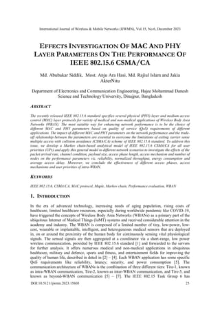 International Journal of Wireless & Mobile Networks (IJWMN), Vol.15, No.6, December 2023
DOI:10.5121/ijwmn.2023.15603 25
EFFECTS INVESTIGATION OF MAC AND PHY
LAYER PARAMETERS ON THE PERFORMANCE OF
IEEE 802.15.6 CSMA/CA
Md. Abubakar Siddik, Most. Anju Ara Hasi, Md. Rajiul Islam and Jakia
AkterNitu
Department of Electronics and Communication Engineering, Hajee Mohammad Danesh
Science and Technology University, Dinajpur, Bangladesh
ABSTRACT
The recently released IEEE 802.15.6 standard specifies several physical (PHY) layer and medium access
control (MAC) layer protocols for variety of medical and non-medical applications of Wireless Body Area
Networks (WBAN). The most suitable way for enhancing network performance is to be the choice of
different MAC and PHY parameters based on quality of service (QoS) requirements of different
applications. The impact of different MAC and PHY parameters on the network performance and the trade-
off relationship between the parameters are essential to overcome the limitations of exiting carrier sense
multiple access with collision avoidance (CSMA/CA) scheme of IEEE 802.15.6 standard. To address this
issue, we develop a Markov chain-based analytical model of IEEE 802.15.6 CSMA/CA for all user
priorities (UPs) and apply this general model to different network scenarios to investigate the effects of the
packet arrival rate, channel condition, payload size, access phase length, access mechanism and number of
nodes on the performance parameters viz. reliability, normalized throughput, energy consumption and
average access delay. Moreover, we conclude the effectiveness of different access phases, access
mechanisms and user priorities of intra-WBAN.
KEYWORDS
IEEE 802.15.6, CSMA/CA, MAC protocol, Maple, Markov chain, Performance evaluation, WBAN
1. INTRODUCTION
In the era of advanced technology, increasing needs of aging population, rising costs of
healthcare, limited healthcare resources, especially during worldwide pandemic like COVID-19,
have triggered the concepts of Wireless Body Area Networks (WBANs) as a primary part of the
ubiquitous Internet of Medical Things (IoMT) systems and received considerable attention in the
academy and industry. The WBAN is composed of a limited number of tiny, low-power, low-
cost, wearable or implantable, intelligent, and heterogeneous medical sensors that are deployed
in, on or around the proximity of the human body for continuously sensing vital physiological
signals. The sensed signals are then aggregated at a coordinator via a short-range, low power
wireless communication, provided by IEEE 802.15.6 standard [1] and forwarded to the servers
for further analysis. It offers numerous medical and non-medical applications in ubiquitous
healthcare, military and defence, sports and fitness, and entertainment fields for improving the
quality of human life, described in detail in [2] – [4]. Each WBAN application has some specific
QoS requirements like reliability, latency, security, and power consumption [5]. The
communication architecture of WBANs is the combination of three different tiers: Tire-1, known
as intra-WBAN communication, Tire-2, known as inter-WBAN communication, and Tire-3, and
known as beyond-WBAN communication [5] – [7]. The IEEE 802.15 Task Group 6 has
 