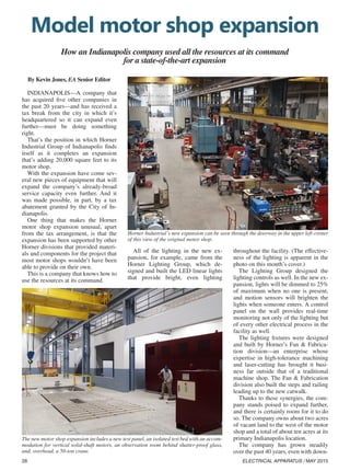 28 ELECTRICAL APPARATUS / MAY 2015
Model motor shop expansion
How an Indianapolis company used all the resources at its command
for a state-of-the-art expansion
By Kevin Jones, EA Senior Editor
INDIANAPOLIS—A company that
has acquired five other companies in
the past 20 years—and has received a
tax break from the city in which it’s
headquartered so it can expand even
further—must be doing something
right.
That’s the position in which Horner
Industrial Group of Indianapolis finds
itself as it completes an expansion
that’s adding 20,000 square feet to its
motor shop.
With the expansion have come sev-
eral new pieces of equipment that will
expand the company’s already-broad
service capacity even further. And it
was made possible, in part, by a tax
abatement granted by the City of In-
dianapolis.
One thing that makes the Horner
motor shop expansion unusual, apart
from the tax arrangement, is that the
expansion has been supported by other
Horner divisions that provided materi-
als and components for the project that
most motor shops wouldn’t have been
able to provide on their own.
This is a company that knows how to
use the resources at its command.
All of the lighting in the new ex-
pansion, for example, came from the
Horner Lighting Group, which de-
signed and built the LED linear lights
that provide bright, even lighting
throughout the facility. (The effective-
ness of the lighting is apparent in the
photo on this month’s cover.)
The Lighting Group designed the
lighting controls as well. In the new ex-
pansion, lights will be dimmed to 25%
of maximum when no one is present,
and motion sensors will brighten the
lights when someone enters. A control
panel on the wall provides real-time
monitoring not only of the lighting but
of every other electrical process in the
facility as well.
The lighting fixtures were designed
and built by Horner’s Fan  Fabrica-
tion division—an enterprise whose
expertise in high-tolerance machining
and laser-cutting has brought it busi-
ness far outside that of a traditional
machine shop. The Fan  Fabrication
division also built the steps and railing
leading up to the new catwalk.
Thanks to these synergies, the com-
pany stands poised to expand further,
and there is certainly room for it to do
so. The company owns about two acres
of vacant land to the west of the motor
shop and a total of about ten acres at its
primary Indianapolis location.
The company has grown steadily
over the past 40 years, even with down-
Horner Industrial’s new expansion can be seen through the doorway in the upper left corner
of this view of the original motor shop.
The new motor shop expansion includes a new test panel, an isolated test bed with an accom-
modation for vertical solid-shaft motors, an observation room behind shatter-proof glass,
and, overhead, a 50-ton crane.
 