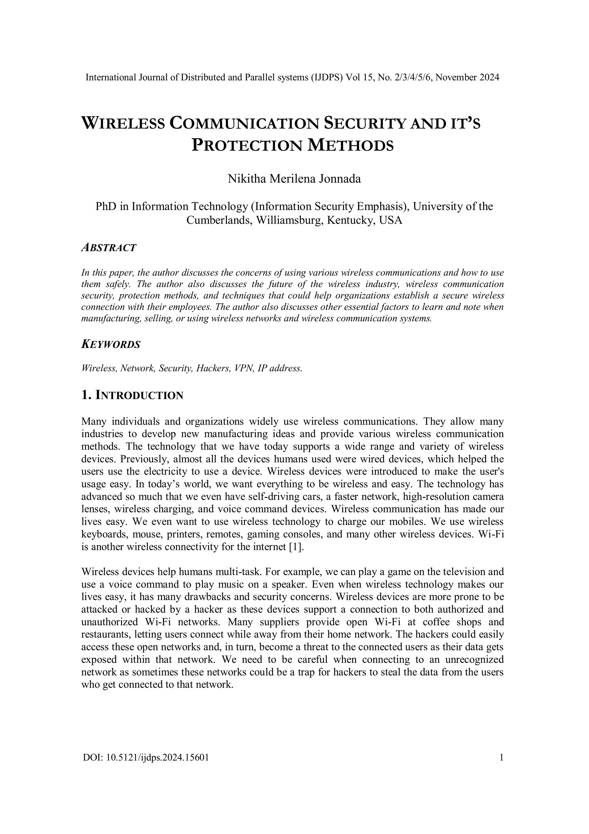 International Journal of Distributed and Parallel systems (IJDPS) Vol 15, No. 2/3/4/5/6, November 2024
DOI: 10.5121/ijdps.2024.15601 1
WIRELESS COMMUNICATION SECURITY AND IT’S
PROTECTION METHODS
Nikitha Merilena Jonnada
PhD in Information Technology (Information Security Emphasis), University of the
Cumberlands, Williamsburg, Kentucky, USA
ABSTRACT
In this paper, the author discusses the concerns of using various wireless communications and how to use
them safely. The author also discusses the future of the wireless industry, wireless communication
security, protection methods, and techniques that could help organizations establish a secure wireless
connection with their employees. The author also discusses other essential factors to learn and note when
manufacturing, selling, or using wireless networks and wireless communication systems.
KEYWORDS
Wireless, Network, Security, Hackers, VPN, IP address.
1. INTRODUCTION
Many individuals and organizations widely use wireless communications. They allow many
industries to develop new manufacturing ideas and provide various wireless communication
methods. The technology that we have today supports a wide range and variety of wireless
devices. Previously, almost all the devices humans used were wired devices, which helped the
users use the electricity to use a device. Wireless devices were introduced to make the user's
usage easy. In today’s world, we want everything to be wireless and easy. The technology has
advanced so much that we even have self-driving cars, a faster network, high-resolution camera
lenses, wireless charging, and voice command devices. Wireless communication has made our
lives easy. We even want to use wireless technology to charge our mobiles. We use wireless
keyboards, mouse, printers, remotes, gaming consoles, and many other wireless devices. Wi-Fi
is another wireless connectivity for the internet [1].
Wireless devices help humans multi-task. For example, we can play a game on the television and
use a voice command to play music on a speaker. Even when wireless technology makes our
lives easy, it has many drawbacks and security concerns. Wireless devices are more prone to be
attacked or hacked by a hacker as these devices support a connection to both authorized and
unauthorized Wi-Fi networks. Many suppliers provide open Wi-Fi at coffee shops and
restaurants, letting users connect while away from their home network. The hackers could easily
access these open networks and, in turn, become a threat to the connected users as their data gets
exposed within that network. We need to be careful when connecting to an unrecognized
network as sometimes these networks could be a trap for hackers to steal the data from the users
who get connected to that network.
 