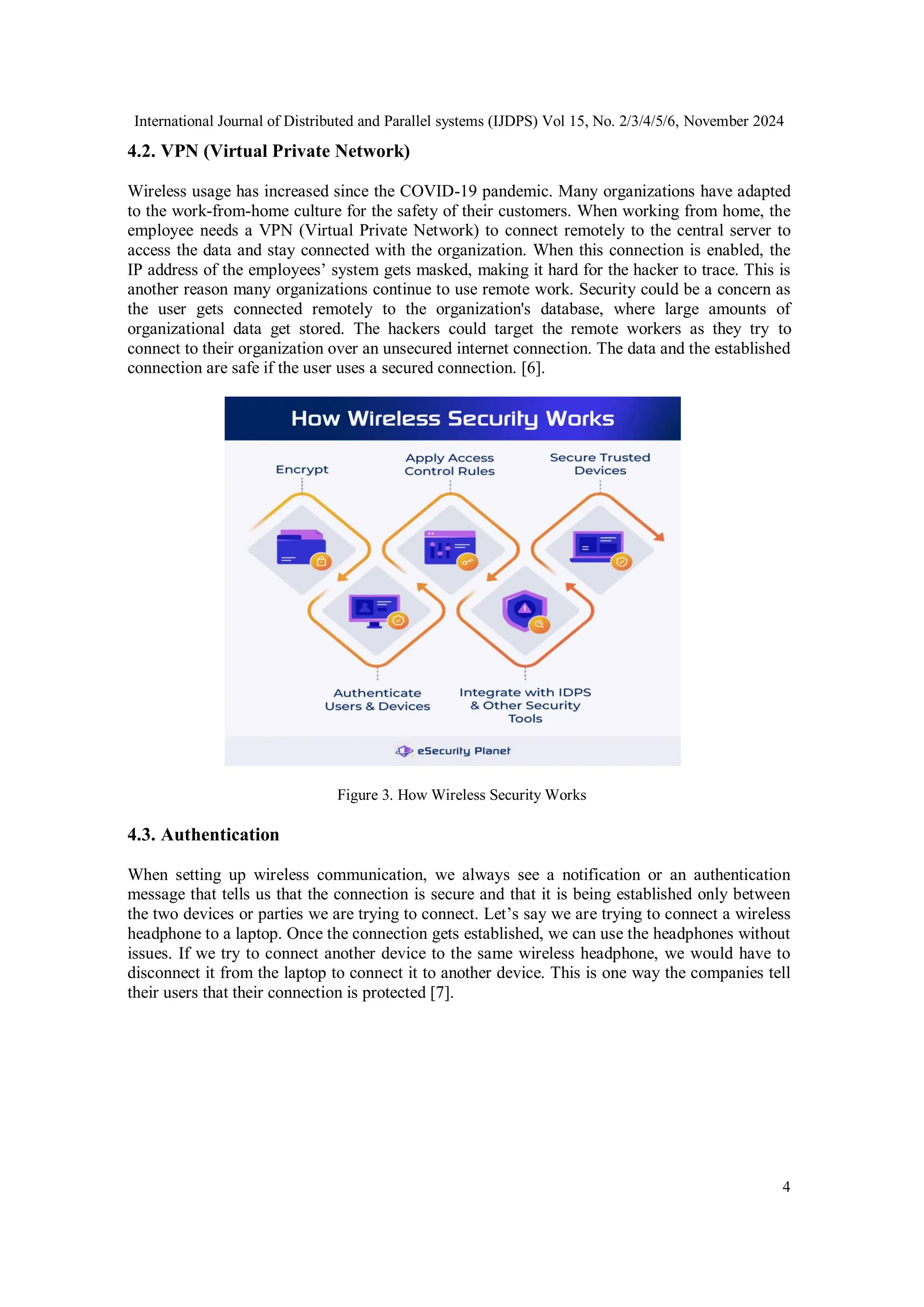 International Journal of Distributed and Parallel systems (IJDPS) Vol 15, No. 2/3/4/5/6, November 2024
4
4.2. VPN (Virtual Private Network)
Wireless usage has increased since the COVID-19 pandemic. Many organizations have adapted
to the work-from-home culture for the safety of their customers. When working from home, the
employee needs a VPN (Virtual Private Network) to connect remotely to the central server to
access the data and stay connected with the organization. When this connection is enabled, the
IP address of the employees’ system gets masked, making it hard for the hacker to trace. This is
another reason many organizations continue to use remote work. Security could be a concern as
the user gets connected remotely to the organization's database, where large amounts of
organizational data get stored. The hackers could target the remote workers as they try to
connect to their organization over an unsecured internet connection. The data and the established
connection are safe if the user uses a secured connection. [6].
Figure 3. How Wireless Security Works
4.3. Authentication
When setting up wireless communication, we always see a notification or an authentication
message that tells us that the connection is secure and that it is being established only between
the two devices or parties we are trying to connect. Let’s say we are trying to connect a wireless
headphone to a laptop. Once the connection gets established, we can use the headphones without
issues. If we try to connect another device to the same wireless headphone, we would have to
disconnect it from the laptop to connect it to another device. This is one way the companies tell
their users that their connection is protected [7].
 