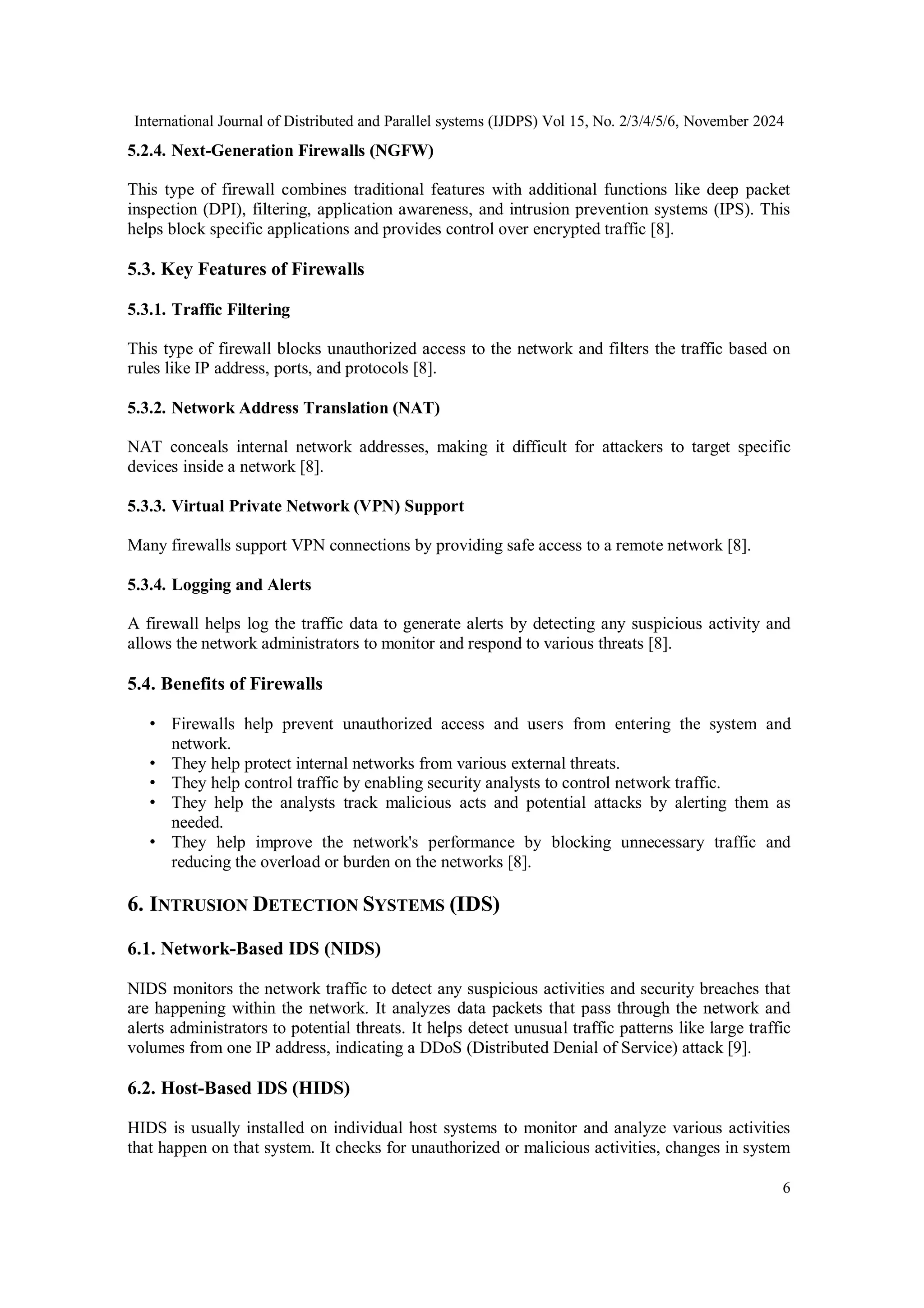 International Journal of Distributed and Parallel systems (IJDPS) Vol 15, No. 2/3/4/5/6, November 2024
6
5.2.4. Next-Generation Firewalls (NGFW)
This type of firewall combines traditional features with additional functions like deep packet
inspection (DPI), filtering, application awareness, and intrusion prevention systems (IPS). This
helps block specific applications and provides control over encrypted traffic [8].
5.3. Key Features of Firewalls
5.3.1. Traffic Filtering
This type of firewall blocks unauthorized access to the network and filters the traffic based on
rules like IP address, ports, and protocols [8].
5.3.2. Network Address Translation (NAT)
NAT conceals internal network addresses, making it difficult for attackers to target specific
devices inside a network [8].
5.3.3. Virtual Private Network (VPN) Support
Many firewalls support VPN connections by providing safe access to a remote network [8].
5.3.4. Logging and Alerts
A firewall helps log the traffic data to generate alerts by detecting any suspicious activity and
allows the network administrators to monitor and respond to various threats [8].
5.4. Benefits of Firewalls
• Firewalls help prevent unauthorized access and users from entering the system and
network.
• They help protect internal networks from various external threats.
• They help control traffic by enabling security analysts to control network traffic.
• They help the analysts track malicious acts and potential attacks by alerting them as
needed.
• They help improve the network's performance by blocking unnecessary traffic and
reducing the overload or burden on the networks [8].
6. INTRUSION DETECTION SYSTEMS (IDS)
6.1. Network-Based IDS (NIDS)
NIDS monitors the network traffic to detect any suspicious activities and security breaches that
are happening within the network. It analyzes data packets that pass through the network and
alerts administrators to potential threats. It helps detect unusual traffic patterns like large traffic
volumes from one IP address, indicating a DDoS (Distributed Denial of Service) attack [9].
6.2. Host-Based IDS (HIDS)
HIDS is usually installed on individual host systems to monitor and analyze various activities
that happen on that system. It checks for unauthorized or malicious activities, changes in system
 
