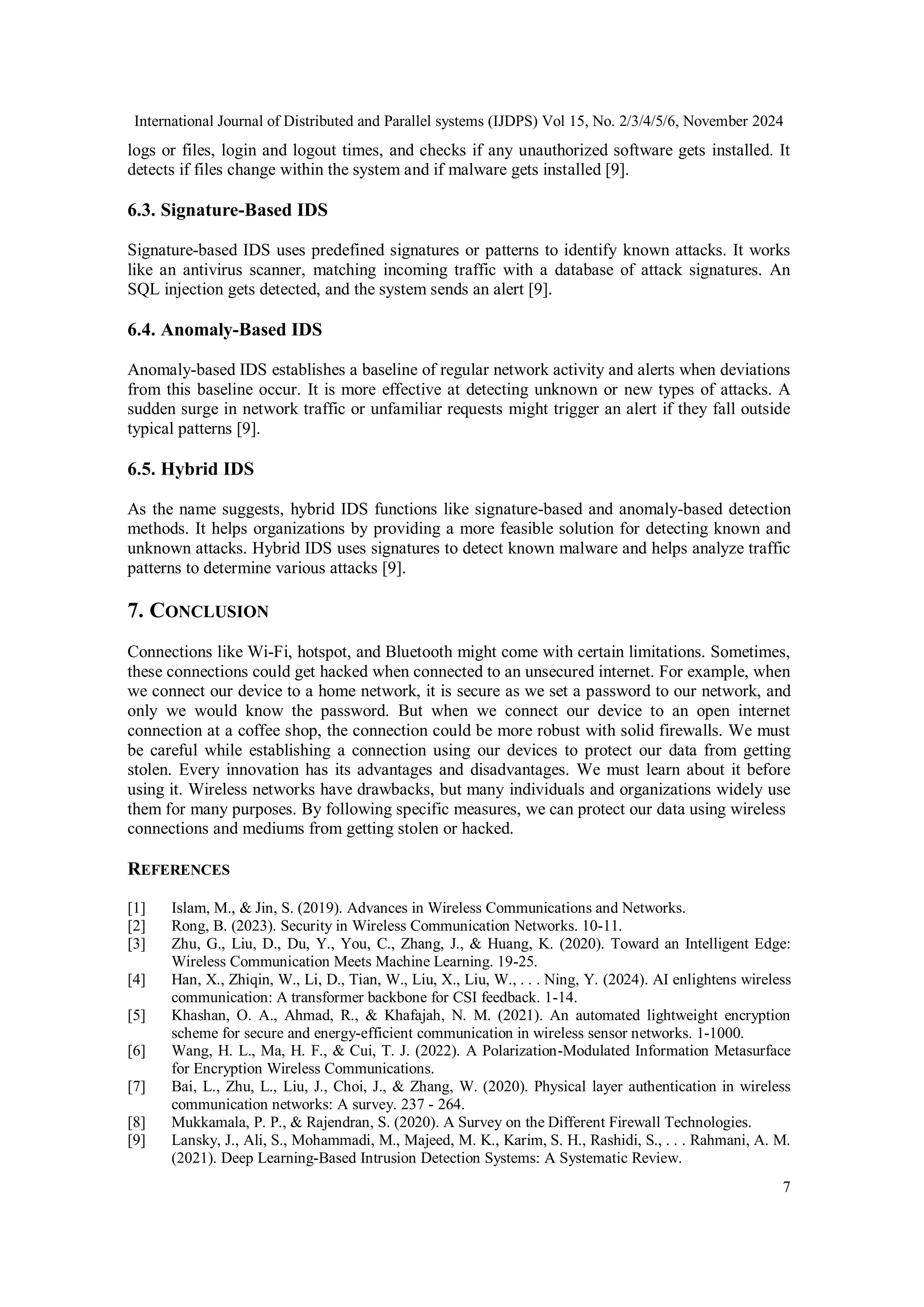 International Journal of Distributed and Parallel systems (IJDPS) Vol 15, No. 2/3/4/5/6, November 2024
7
logs or files, login and logout times, and checks if any unauthorized software gets installed. It
detects if files change within the system and if malware gets installed [9].
6.3. Signature-Based IDS
Signature-based IDS uses predefined signatures or patterns to identify known attacks. It works
like an antivirus scanner, matching incoming traffic with a database of attack signatures. An
SQL injection gets detected, and the system sends an alert [9].
6.4. Anomaly-Based IDS
Anomaly-based IDS establishes a baseline of regular network activity and alerts when deviations
from this baseline occur. It is more effective at detecting unknown or new types of attacks. A
sudden surge in network traffic or unfamiliar requests might trigger an alert if they fall outside
typical patterns [9].
6.5. Hybrid IDS
As the name suggests, hybrid IDS functions like signature-based and anomaly-based detection
methods. It helps organizations by providing a more feasible solution for detecting known and
unknown attacks. Hybrid IDS uses signatures to detect known malware and helps analyze traffic
patterns to determine various attacks [9].
7. CONCLUSION
Connections like Wi-Fi, hotspot, and Bluetooth might come with certain limitations. Sometimes,
these connections could get hacked when connected to an unsecured internet. For example, when
we connect our device to a home network, it is secure as we set a password to our network, and
only we would know the password. But when we connect our device to an open internet
connection at a coffee shop, the connection could be more robust with solid firewalls. We must
be careful while establishing a connection using our devices to protect our data from getting
stolen. Every innovation has its advantages and disadvantages. We must learn about it before
using it. Wireless networks have drawbacks, but many individuals and organizations widely use
them for many purposes. By following specific measures, we can protect our data using wireless
connections and mediums from getting stolen or hacked.
REFERENCES
[1] Islam, M., & Jin, S. (2019). Advances in Wireless Communications and Networks.
[2] Rong, B. (2023). Security in Wireless Communication Networks. 10-11.
[3] Zhu, G., Liu, D., Du, Y., You, C., Zhang, J., & Huang, K. (2020). Toward an Intelligent Edge:
Wireless Communication Meets Machine Learning. 19-25.
[4] Han, X., Zhiqin, W., Li, D., Tian, W., Liu, X., Liu, W., . . . Ning, Y. (2024). AI enlightens wireless
communication: A transformer backbone for CSI feedback. 1-14.
[5] Khashan, O. A., Ahmad, R., & Khafajah, N. M. (2021). An automated lightweight encryption
scheme for secure and energy-efficient communication in wireless sensor networks. 1-1000.
[6] Wang, H. L., Ma, H. F., & Cui, T. J. (2022). A Polarization-Modulated Information Metasurface
for Encryption Wireless Communications.
[7] Bai, L., Zhu, L., Liu, J., Choi, J., & Zhang, W. (2020). Physical layer authentication in wireless
communication networks: A survey. 237 - 264.
[8] Mukkamala, P. P., & Rajendran, S. (2020). A Survey on the Different Firewall Technologies.
[9] Lansky, J., Ali, S., Mohammadi, M., Majeed, M. K., Karim, S. H., Rashidi, S., . . . Rahmani, A. M.
(2021). Deep Learning-Based Intrusion Detection Systems: A Systematic Review.
 