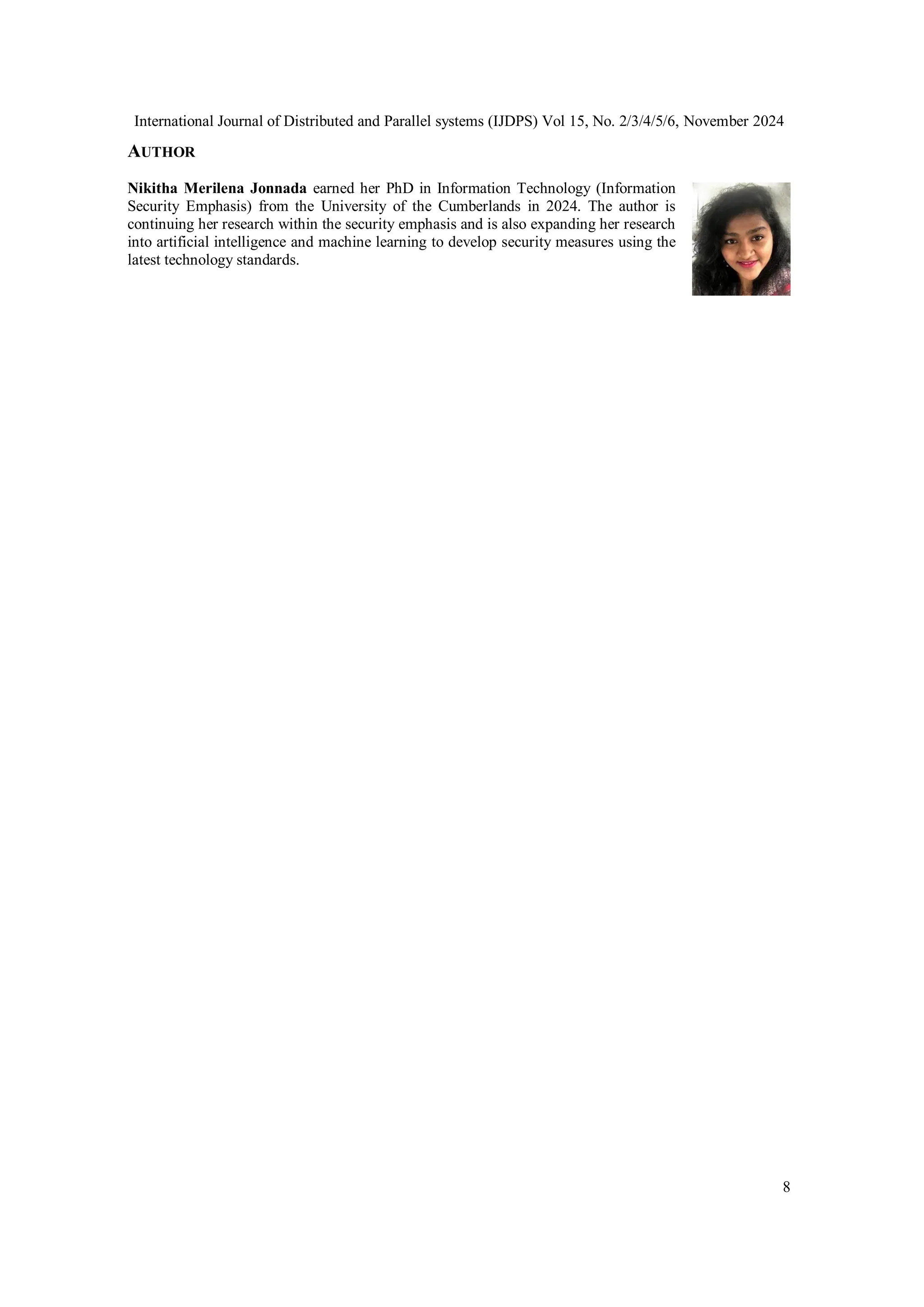 International Journal of Distributed and Parallel systems (IJDPS) Vol 15, No. 2/3/4/5/6, November 2024
8
AUTHOR
Nikitha Merilena Jonnada earned her PhD in Information Technology (Information
Security Emphasis) from the University of the Cumberlands in 2024. The author is
continuing her research within the security emphasis and is also expanding her research
into artificial intelligence and machine learning to develop security measures using the
latest technology standards.
 