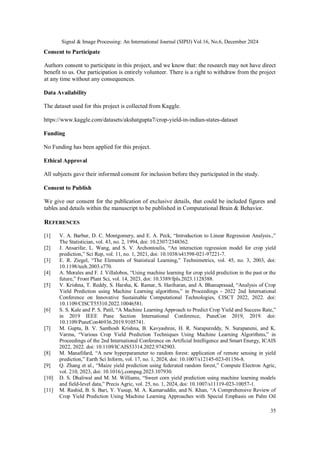 Signal & Image Processing: An International Journal (SIPIJ) Vol.16, No.6, December 2024
35
Consent to Participate
Authors consent to participate in this project, and we know that: the research may not have direct
benefit to us. Our participation is entirely volunteer. There is a right to withdraw from the project
at any time without any consequences.
Data Availability
The dataset used for this project is collected from Kaggle.
https://www.kaggle.com/datasets/akshatgupta7/crop-yield-in-indian-states-dataset
Funding
No Funding has been applied for this project.
Ethical Approval
All subjects gave their informed consent for inclusion before they participated in the study.
Consent to Publish
We give our consent for the publication of exclusive details, that could be included figures and
tables and details within the manuscript to be published in Computational Brain & Behavior.
REFERENCES
[1] V. A. Barbur, D. C. Montgomery, and E. A. Peck, “Introduction to Linear Regression Analysis.,”
The Statistician, vol. 43, no. 2, 1994, doi: 10.2307/2348362.
[2] J. Ansarifar, L. Wang, and S. V. Archontoulis, “An interaction regression model for crop yield
prediction,” Sci Rep, vol. 11, no. 1, 2021, doi: 10.1038/s41598-021-97221-7.
[3] E. R. Ziegel, “The Elements of Statistical Learning,” Technimetrics, vol. 45, no. 3, 2003, doi:
10.1198/tech.2003.s770.
[4] A. Morales and F. J. Villalobos, “Using machine learning for crop yield prediction in the past or the
future,” Front Plant Sci, vol. 14, 2023, doi: 10.3389/fpls.2023.1128388.
[5] V. Krishna, T. Reddy, S. Harsha, K. Ramar, S. Hariharan, and A. Bhanuprasad, “Analysis of Crop
Yield Prediction using Machine Learning algorithms,” in Proceedings - 2022 2nd International
Conference on Innovative Sustainable Computational Technologies, CISCT 2022, 2022. doi:
10.1109/CISCT55310.2022.10046581.
[6] S. S. Kale and P. S. Patil, “A Machine Learning Approach to Predict Crop Yield and Success Rate,”
in 2019 IEEE Pune Section International Conference, PuneCon 2019, 2019. doi:
10.1109/PuneCon46936.2019.9105741.
[7] M. Gupta, B. V. Santhosh Krishna, B. Kavyashree, H. R. Narapureddy, N. Surapaneni, and K.
Varma, “Various Crop Yield Prediction Techniques Using Machine Learning Algorithms,” in
Proceedings of the 2nd International Conference on Artificial Intelligence and Smart Energy, ICAIS
2022, 2022. doi: 10.1109/ICAIS53314.2022.9742903.
[8] M. Manafifard, “A new hyperparameter to random forest: application of remote sensing in yield
prediction,” Earth Sci Inform, vol. 17, no. 1, 2024, doi: 10.1007/s12145-023-01156-8.
[9] Q. Zhang et al., “Maize yield prediction using federated random forest,” Compute Electron Agric,
vol. 210, 2023, doi: 10.1016/j.compag.2023.107930.
[10] D. S. Dhaliwal and M. M. Williams, “Sweet corn yield prediction using machine learning models
and field-level data,” Precis Agric, vol. 25, no. 1, 2024, doi: 10.1007/s11119-023-10057-1.
[11] M. Rashid, B. S. Bari, Y. Yusup, M. A. Kamaruddin, and N. Khan, “A Comprehensive Review of
Crop Yield Prediction Using Machine Learning Approaches with Special Emphasis on Palm Oil
 