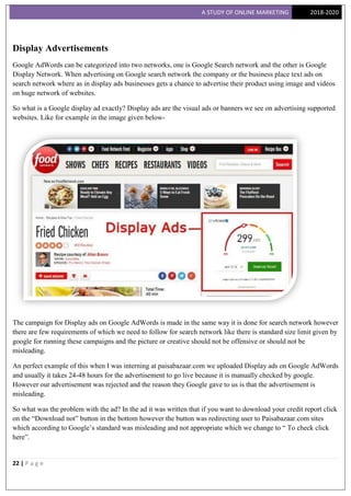 A STUDY OF ONLINE MARKETING 2018-2020
22 | P a g e
Display Advertisements
Google AdWords can be categorized into two networks, one is Google Search network and the other is Google
Display Network. When advertising on Google search network the company or the business place text ads on
search network where as in display ads businesses gets a chance to advertise their product using image and videos
on huge network of websites.
So what is a Google display ad exactly? Display ads are the visual ads or banners we see on advertising supported
websites. Like for example in the image given below-
The campaign for Display ads on Google AdWords is made in the same way it is done for search network however
there are few requirements of which we need to follow for search network like there is standard size limit given by
google for running these campaigns and the picture or creative should not be offensive or should not be
misleading.
An perfect example of this when I was interning at paisabazaar.com we uploaded Display ads on Google AdWords
and usually it takes 24-48 hours for the advertisement to go live because it is manually checked by google.
However our advertisement was rejected and the reason they Google gave to us is that the advertisement is
misleading.
So what was the problem with the ad? In the ad it was written that if you want to download your credit report click
on the “Download not” button in the bottom however the button was redirecting user to Paisabazaar.com sites
which according to Google‟s standard was misleading and not appropriate which we change to “ To check click
here”.
 