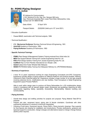 Sr. PDMS Piping Designer
HEMANT S. GURAV
* Address for Communication:
1/104, Sanskruti Co-Op. Hsg. Soc. Narayan Mill Lane,
Opp. Peninsula Corporate Park, Lower Parel West, Maharashtra, India.
Contact Cell +91 9869197380
Date of Birth: 07 April 1974
Passport Details: Z2202093 (Valid up to 15th
June 2021)
1 Education Qualification :
 Passed S.S.C. examination with Technical subjects, 1989.
1 Technical Qualification :
 I.T.I. `Mechanical Draftsman’ Bombay Technical School of Engineering, 1991.
 AutoCAD Academy of Technicians, 1992.
 Piping Draftsman Academy Of Technicians, 1993
1 Specific Technical Trainings:
 PDMS (Plant Design & Management System) Training received from Uhde India Ltd.
 MDS Pipe Support Module Training from Jacobs Engineering India Pvt. Ltd.
 PDS (Plant Design System) Training from Jacobs Engineering India Pvt. Ltd.
 CadWork Pipe 3.2 from Petrofac International Ltd. Sharjah, UAE.
 Isketch (alias) from Foster Wheeler E&C Malaysia.
 NIOSH PETRONAS Safety Training from Malaysian Refinery Co. (PETRONAS-Melaka).
1 Summary of experience:
 I have 18 (+) years’ experience working for major Engineering Consultants and EPC Companies.
Experience includes design of piping systems for Offshore Platforms and Onshore facilities, Refinery,
Chemical & Petro Chemical plants etc. Experience included a large number of oil and gas projects
involving extensive tie-ins, modifications and new facilities. Feed Conceptual or Detail Engineering
Equipment Layout Process Platform.
Able to work within design team to produce all Piping Deliverables for a 3D multidiscipline design
model in compliance with all relevant design codes, procedures and guidelines observing all client
requirements regarding Safety, operability, Accessibility, Maintainability, Material handling and
Constructability.
1 Piping Activities:
 Overall Area design and drafting activities for projects and proposal. Piping Material Take-Off for
proposal
 Prepare plot plan, equipment layout, piping plan & Nozzle orientation. Coordinate with other
engineering disciplines on solutions to technical irregularities.
 Checking of plot plans, Equipment layouts, Piping GAD’s, Piping Isometric drawings, Pipe supports
for final layouts and drawing for installation and constructions. Provide clarifications, guidance and
technical support to construction. Design changes and alternations based on Design Change Notices
(DCN’s) when required.
 
