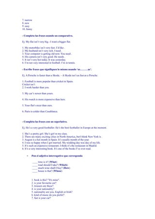 7. narrow
8. new
9. easy
10. funny

- Completa las frases usando un comparativo.

Ej. My flat isn’t very big.- I want a bigger flat.

1. My motorbike isn’t very fast. I’d like .
2. My husband isn’t very rich. I need .
3. Your computer is getting old now. You need .
4. His camera isn’t very good. He needs .
5. It isn’t very hot today. It was yesterday.
6. I’m not very interested in football. I’m in tennis.

- Escribe frases que signifiquen lo mismo usando ‘as………as’.

Ej. A Porsche is faster than a Skoda. – A Skoda isn’t as fast as a Porsche.

1. Football is more popular than cricket in Spain.
Cricket isn’t
2. I work harder than you.

3. My car’s newer than yours.

4. His watch is more expensive than hers.

5. Your flat’s nicer than ours.

6. Paris is colder than Casablanca.


- Completa las frases con un superlativo.

Ej. He’s a very good footballer. He’s the best footballer in Europe at the moment.

1. She’s a pretty girl. She’s girl in my class.
2. There are many exciting cities in North America, but I think New York is .
3. August is a hot month in Spain. It’s usually month of the year.
4. I was so happy when I got married. My wedding day was day of my life.
5. It’s such an expensive restaurant. I think it’s the restaurant in Madrid.
6. It’s a very interesting book. It’s one of the books I’ve ever read.

    -    Pon el adjetivo interrogativo que corresponda

            ____ time is it? (What)
            ____ road should I take? (Which)
            ____ much wine shall I buy? (How)
            ____ house is that? (Whose)


         1. book is this? "It's mine".
         2. is your favourite car?
         3. trousers are these?
         4. is your nationality?
         5. nationality are you, English or Irish?
         6. kind of music do you prefer?
         7. fast is your car?
 