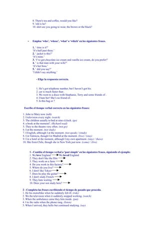8. There's tea and coffee, would you like?
          9. 'old is he?
          10. shirt are you going to wear, the brown or the black?




    -     Emplea ‘who’, ‘whose’, ‘what’ o ‘which’ en los siguientes frases.

          1. ‘ time is it?’
          ‘It’s half past three.’
          2. ‘ jacket is this?’
          ‘It’s mine.’
          3. ‘I’ve got chocolate ice cream and vanilla ice cream, do you prefer?’
          4. ‘ is that man with your wife?’
          ‘It’s her boss.’
          5. ‘ did you say?’
          ‘I didn’t say anything.’

              - Elige la respuesta correcta.


              1. He’s got telephone number, but I haven’t got his.
              2. car is much faster than .
              3. We went to a disco with Stephanie, Terry and some friends of .
              4. I hate her! She’s no friend of .
              5. Is this bag or ?

 Escríbe el tiempo verbal correcto en las siguientes frases:

1. John to Mary now (talk)
2. I television every night. (watch)
3. The children usually to bed at nine o'clock. (go)
4. a book at the moment?. (Richard read)
5. They to the theatre very often. (not go)
6. I at the moment. (not study)
7. I English, although I at the moment. (not speak) / (study)
8. I in Valencia, though I in Madrid at the moment. (live) / (stay)
9. I in a hotel at the moment, although I my own apartment. (stay) / (have)
10. She from Chile, though she in New York just now. (come) / (live)


        1 - Cambia el tiempo verbal a 'past simple' en las siguientes frases, siguiendo el ejemplo:
        1. We love England          We loved England
        2. They don't like the film
        3. They work on a farm
        4. Do you work in this factory?
        5. Where do you live?
        6. I don't like Tokyo
        7. Does he play the guitar?
        8. I don't study French
        9. They hate waiting
        10. Does your son study here?

2 - Completa las frases escribiendo el tiempo de pasado que proceda.
1. He his motorbike when he suddenly felt ill. (ride)
2. We the television when it suddenly stopped working. (watch)
3. When the ambulance came they him inside. (put)
4. I to the radio when the phone rang. (listen)
5. When I arrived, they hello but continued studying. (say)
 