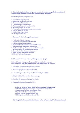 3 - Cambia las siguientes frases del ‘present perfect’ a frases con un significado parecido en el
‘present simple’ poniendo el verbo entre paréntesis. Sigue el ejemplo.

Luis has bought a new computer (have)

1. I’ve written the report. (finish)
2. Angeles has lost her keys. (not find)
3. Have you seen Ruben? (be)
4. I’ve bought a new camera. (have)
5. The secretary has gone to lunch. (not be)
6. We haven’t cleaned the flat. (be)
7. I’m sorry, I’ve forgotten your name. (not remember)
8. Figo has broken his leg. (be)
9. Carolyn’s had a baby. (have)
10. The Pope has died. (be)

4 - Pon ‘since’ o ‘for’ en los espacios en blanco.

1. I’ve lived in Valencia five years.
2. Angeles and I have known each other 1998.
3. I haven’t eaten anything breakfast.
4. My parents have been married more than fifty years.
5. Israel has been an independent country 1948.
6. I’ve been really busy. I haven’t been out about two weeks.
7. We haven’t seen Luis and Manoli last Tuesday.
8. Graham has had his Porsche nearly a year.
9. Danny has been in Michigan two years.
10. I haven’t had a good steak ages.


5 - Ahora escríbe frases con ‘since’ y ‘for’ siguiendo el ejemplo

Craig and Angeles live together. They started living together five years ago.
Craig and Angeles have been living together / have lived together for five years.

1. Graham has a Porsche. He bought it two years ago.

2. Deek is studying German. He started in 1999.

3. Luis and Craig started working on La Mansión del Inglés in 2001.

4. Cathy is in Cuba. She went there three weeks ago.

5. Tom plays the saxophone. He began last March.

6. Craig teaches English. He started in 1991.


      A)- Pon los verbos en 'future simple' o 'present simple' según proceda:
      1. After I the old people's home, I you how grandma is. (visit) / (tell)
      2. As soon as she me I you know. (phone) / (let)
      3. I you before I to London. (see) / (fly)
      4. I Helen when we to Paris. (phone) / (get)
      5. I this report when I at home. (finish) / (be)


   B)- Completa las frases escribiendo el tiempo verbal en 'future simple' o 'future continuous'
 
