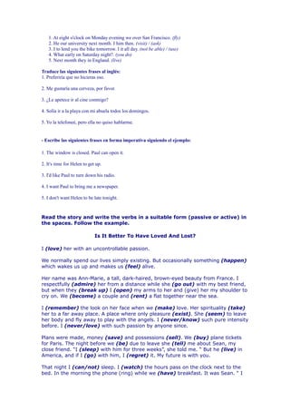 1. At eight o'clock on Monday evening we over San Francisco. (fly)
   2. He our university next month. I him then. (visit) / (ask)
   3. I to lend you the bike tomorrow. I it all day. (not be able) / (use)
   4. What early on Saturday night?. (you do)
   5. Next month they in England. (live)

Traduce las siguientes frases al inglés:
1. Preferiría que no hicieras eso.

2. Me gustaría una cerveza, por favor.

3. ¿Le apetece ir al cine conmigo?

4. Solía ir a la playa con mi abuela todos los domingos.

5. Yo la telefoneé, pero ella no quiso hablarme.


- Escribe las siguientes frases en forma imperativa siguiendo el ejemplo:

1. The window is closed. Paul can open it.

2. It's time for Helen to get up.

3. I'd like Paul to turn down his radio.

4. I want Paul to bring me a newspaper.

5. I don't want Helen to be late tonight.



Read the story and write the verbs in a suitable form (passive or active) in
the spaces. Follow the example.

                             Is It Better To Have Loved And Lost?

I (love) her with an uncontrollable passion.

We normally spend our lives simply existing. But occasionally something (happen)
which wakes us up and makes us (feel) alive.

Her name was Ann-Marie, a tall, dark-haired, brown-eyed beauty from France. I
respectfully (admire) her from a distance while she (go out) with my best friend,
but when they (break up) I (open) my arms to her and (give) her my shoulder to
cry on. We (become) a couple and (rent) a flat together near the sea.

I (remember) the look on her face when we (make) love. Her spirituality (take)
her to a far away place. A place where only pleasure (exist). She (seem) to leave
her body and fly away to play with the angels. I (never/know) such pure intensity
before. I (never/love) with such passion by anyone since.

Plans were made, money (save) and possessions (sell). We (buy) plane tickets
for Paris. The night before we (be) due to leave she (tell) me about Sean, my
close friend. “I (sleep) with him for three weeks”, she told me. “ But he (live) in
America, and if I (go) with him, I (regret) it. My future is with you.

That night I (can/not) sleep. I (watch) the hours pass on the clock next to the
bed. In the morning the phone (ring) while we (have) breakfast. It was Sean. “ I
 