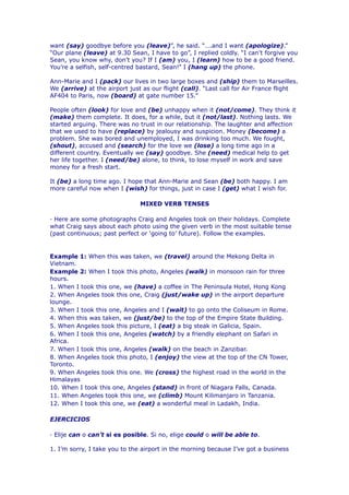 want (say) goodbye before you (leave)”, he said. “….and I want (apologize).”
“Our plane (leave) at 9.30 Sean, I have to go”, I replied coldly. “I can’t forgive you
Sean, you know why, don’t you? If I (am) you, I (learn) how to be a good friend.
You’re a selfish, self-centred bastard, Sean!” I (hang up) the phone.

Ann-Marie and I (pack) our lives in two large boxes and (ship) them to Marseilles.
We (arrive) at the airport just as our flight (call). “Last call for Air France flight
AF404 to Paris, now (board) at gate number 15.”

People often (look) for love and (be) unhappy when it (not/come). They think it
(make) them complete. It does, for a while, but it (not/last). Nothing lasts. We
started arguing. There was no trust in our relationship. The laughter and affection
that we used to have (replace) by jealousy and suspicion. Money (become) a
problem. She was bored and unemployed, I was drinking too much. We fought,
(shout), accused and (search) for the love we (lose) a long time ago in a
different country. Eventually we (say) goodbye. She (need) medical help to get
her life together. I (need/be) alone, to think, to lose myself in work and save
money for a fresh start.

It (be) a long time ago. I hope that Ann-Marie and Sean (be) both happy. I am
more careful now when I (wish) for things, just in case I (get) what I wish for.

                               MIXED VERB TENSES

· Here are some photographs Craig and Angeles took on their holidays. Complete
what Craig says about each photo using the given verb in the most suitable tense
(past continuous; past perfect or ‘going to’ future). Follow the examples.


Example 1: When this was taken, we (travel) around the Mekong Delta in
Vietnam.
Example 2: When I took this photo, Angeles (walk) in monsoon rain for three
hours.
1. When I took this one, we (have) a coffee in The Peninsula Hotel, Hong Kong
2. When Angeles took this one, Craig (just/wake up) in the airport departure
lounge.
3. When I took this one, Angeles and I (wait) to go onto the Coliseum in Rome.
4. When this was taken, we (just/be) to the top of the Empire State Building.
5. When Angeles took this picture, I (eat) a big steak in Galicia, Spain.
6. When I took this one, Angeles (watch) by a friendly elephant on Safari in
Africa.
7. When I took this one, Angeles (walk) on the beach in Zanzibar.
8. When Angeles took this photo, I (enjoy) the view at the top of the CN Tower,
Toronto.
9. When Angeles took this one. We (cross) the highest road in the world in the
Himalayas
10. When I took this one, Angeles (stand) in front of Niagara Falls, Canada.
11. When Angeles took this one, we (climb) Mount Kilimanjaro in Tanzania.
12. When I took this one, we (eat) a wonderful meal in Ladakh, India.

EJERCICIOS

· Elije can o can’t si es posible. Si no, elige could o will be able to.

1. I’m sorry, I take you to the airport in the morning because I’ve got a business
 