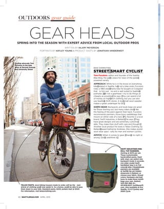 62 SEATTLEMAG.COM APRIL 2015
OUTDOORS gear guide
WRITTEN BY HILARY MEYERSON
PORTRAITS BY HAYLEY YOUNG & PRODUCT SHOTS BY JONATHAN VANDERWEIT
GEAR HEADSSPRING INTO THE SEASON WITH EXPERT ADVICE FROM LOCAL OUTDOOR PROS
SWIFT INDUSTRIES MINI
ROLL TOP PANNIERS,
starting at $210 per set.
These customizable
handcrafted packs, lined
with vinyl, can switch into
backpack mode in seconds.
(An older model Swift
handlebar bag is on Fu≠
coloroí s bike.) Ready≠ made
panniers are available
at Swiftí s hip yet hidden
showroom in Ballard, or
choose your fabric, thread
colors, hardware and fea≠
tures to make these stylish
bags your own. Ballard,
1415 NW 49th St.;
415.608.8227; builtbyswift.
com. Also available at Evo
Seattle, G & O Cyclery and
2020 Cycle.
TELAIO PANTS, wool biking trousers made to order, will be the nest
article of clothing youí ll ever pedal in. As a bonus, youí ll be able to pass
them down to your kids. Standard pants, $220; jackets start at $325.
For information, visit telaioclothing.com.
BIKE COMMUTING
STREET≠ SMART CYCLIST
Tom Fucoloro, editor and founder of the Seattle
Bike Blog, the go≠ to place for news of the pedal≠
powered variety
APPROACH: While he is in the know on everything
bike≠ related in Seattle, heí s not a bike snob. Fucoloro
rides a 1983 steel≠ frame bike he bought on Craigslist
that ts him just ne and is well suited to Seattleí s
potholes. ì Ií m not a gearhead. I try to do things as
cheaply as possible,î he says. ì You can spend a lot
of money on high≠ tech clothing, but you can also
use Seattleí s thrift stores. A too≠ small wool sweater
makes a great underlayer for $5.î
GO≠ TO GEAR: Backpacks and book bags are great
for those starting out, but many riders doní t like
the feeling of the pack against their back. Fucoloro
recommends panniers, those boxy saddlebags that
mount on either side of a rack. ì My favorite is a local
brand, Swift Industries, in Ballard,î he says. ì They
have great designs and are extremely customiz≠
able. They make their stuff with care and thought.î
Another local product he loves is Telaio Clothing, by
Ballard≠ based Katharine Andrews. She makes stylish
wool wear speci cally for men and women cyclists.
ADVICE: When it comes to gear, ì thereí s no right or
wrong. Doní t overthink it.î
Cycling advocate Tom
Fucoloro in the bike
lanes at Second Avenue
and University Street
 