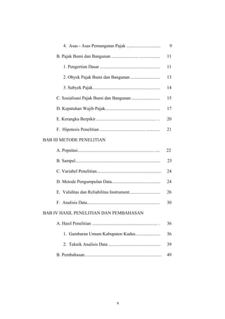 4. Asas - Asas Pemungutan Pajak .............................. 9
B. Pajak Bumi dan Bangunan ........................ .................. 11
1. Pengertian Dasar ..................................................... 11
2. Obyek Pajak Bumi dan Bangunan .......................... 13
3. Subyek Pajak........................................................... 14
C. Sosialisasi Pajak Bumi dan Bangunan ......................... 15
D. Kepatuhan Wajib Pajak................................................ 17
E. Kerangka Berpikir...................................................... .. 20
F. Hipotesis Penelitian ........................................ ............ 21
BAB III METODE PENELITIAN
A. Populasi........................................................................ 22
B. Sampel........................................................................... 23
C. Variabel Penelitian......................................................... 24
D. Metode Pengumpulan Data........................................... 24
E. Validitas dan Reliabilitas Instrument........................... 26
F. Analisis Data................................................................ 30
BAB IV HASIL PENELITIAN DAN PEMBAHASAN
A. Hasil Penelitian .......................................................... . 36
1. Gambaran Umum Kabupaten Kudus...................... 36
2. Teknik Analisis Data .............................................. 39
B. Pembahasan.................................................................... 49
x
 