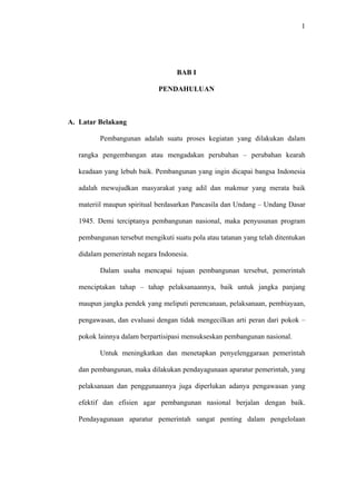 1
BAB I
PENDAHULUAN
A. Latar Belakang
Pembangunan adalah suatu proses kegiatan yang dilakukan dalam
rangka pengembangan atau mengadakan perubahan – perubahan kearah
keadaan yang lebuh baik. Pembangunan yang ingin dicapai bangsa Indonesia
adalah mewujudkan masyarakat yang adil dan makmur yang merata baik
materiil maupun spiritual berdasarkan Pancasila dan Undang – Undang Dasar
1945. Demi terciptanya pembangunan nasional, maka penyusunan program
pembangunan tersebut mengikuti suatu pola atau tatanan yang telah ditentukan
didalam pemerintah negara Indonesia.
Dalam usaha mencapai tujuan pembangunan tersebut, pemerintah
menciptakan tahap – tahap pelaksanaannya, baik untuk jangka panjang
maupun jangka pendek yang meliputi perencanaan, pelaksanaan, pembiayaan,
pengawasan, dan evaluasi dengan tidak mengecilkan arti peran dari pokok –
pokok lainnya dalam berpartisipasi mensukseskan pembangunan nasional.
Untuk meningkatkan dan menetapkan penyelenggaraan pemerintah
dan pembangunan, maka dilakukan pendayagunaan aparatur pemerintah, yang
pelaksanaan dan penggunaannya juga diperlukan adanya pengawasan yang
efektif dan efisien agar pembangunan nasional berjalan dengan baik.
Pendayagunaan aparatur pemerintah sangat penting dalam pengelolaan
 