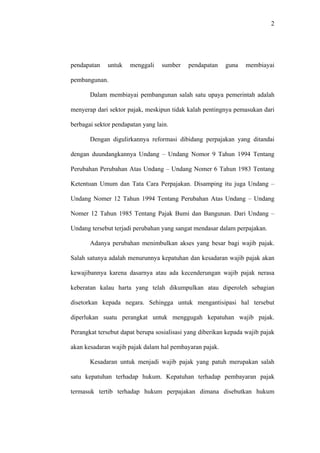 2
pendapatan untuk menggali sumber pendapatan guna membiayai
pembangunan.
Dalam membiayai pembangunan salah satu upaya pemerintah adalah
menyerap dari sektor pajak, meskipun tidak kalah pentingnya pemasukan dari
berbagai sektor pendapatan yang lain.
Dengan digulirkannya reformasi dibidang perpajakan yang ditandai
dengan duundangkannya Undang – Undang Nomor 9 Tahun 1994 Tentang
Perubahan Perubahan Atas Undang – Undang Nomer 6 Tahun 1983 Tentang
Ketentuan Umum dan Tata Cara Perpajakan. Disamping itu juga Undang –
Undang Nomer 12 Tahun 1994 Tentang Perubahan Atas Undang – Undang
Nomer 12 Tahun 1985 Tentang Pajak Bumi dan Bangunan. Dari Undang –
Undang tersebut terjadi perubahan yang sangat mendasar dalam perpajakan.
Adanya perubahan menimbulkan akses yang besar bagi wajib pajak.
Salah satunya adalah menurunnya kepatuhan dan kesadaran wajib pajak akan
kewajibannya karena dasarnya atau ada kecenderungan wajib pajak nerasa
keberatan kalau harta yang telah dikumpulkan atau diperoleh sebagian
disetorkan kepada negara. Sehingga untuk mengantisipasi hal tersebut
diperlukan suatu perangkat untuk menggugah kepatuhan wajib pajak.
Perangkat tersebut dapat berupa sosialisasi yang diberikan kepada wajib pajak
akan kesadaran wajib pajak dalam hal pembayaran pajak.
Kesadaran untuk menjadi wajib pajak yang patuh merupakan salah
satu kepatuhan terhadap hukum. Kepatuhan terhadap pembayaran pajak
termasuk tertib terhadap hukum perpajakan dimana disebutkan hukum
 