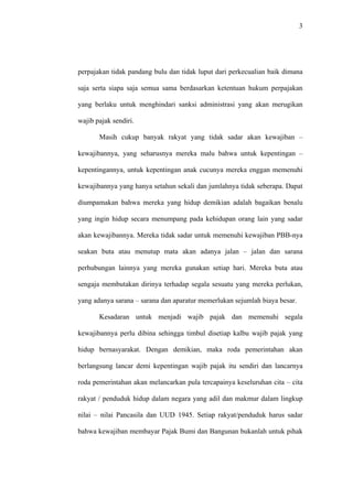 3
perpajakan tidak pandang bulu dan tidak luput dari perkecualian baik dimana
saja serta siapa saja semua sama berdasarkan ketentuan hukum perpajakan
yang berlaku untuk menghindari sanksi administrasi yang akan merugikan
wajib pajak sendiri.
Masih cukup banyak rakyat yang tidak sadar akan kewajiban –
kewajibannya, yang seharusnya mereka malu bahwa untuk kepentingan –
kepentingannya, untuk kepentingan anak cucunya mereka enggan memenuhi
kewajibannya yang hanya setahun sekali dan jumlahnya tidak seberapa. Dapat
diumpamakan bahwa mereka yang hidup demikian adalah bagaikan benalu
yang ingin hidup secara menumpang pada kehidupan orang lain yang sadar
akan kewajibannya. Mereka tidak sadar untuk memenuhi kewajiban PBB-nya
seakan buta atau menutup mata akan adanya jalan – jalan dan sarana
perhubungan lainnya yang mereka gunakan setiap hari. Mereka buta atau
sengaja membutakan dirinya terhadap segala sesuatu yang mereka perlukan,
yang adanya sarana – sarana dan aparatur memerlukan sejumlah biaya besar.
Kesadaran untuk menjadi wajib pajak dan memenuhi segala
kewajibannya perlu dibina sehingga timbul disetiap kalbu wajib pajak yang
hidup bernasyarakat. Dengan demikian, maka roda pemerintahan akan
berlangsung lancar demi kepentingan wajib pajak itu sendiri dan lancarnya
roda pemerintahan akan melancarkan pula tercapainya keseluruhan cita – cita
rakyat / penduduk hidup dalam negara yang adil dan makmur dalam lingkup
nilai – nilai Pancasila dan UUD 1945. Setiap rakyat/penduduk harus sadar
bahwa kewajiban membayar Pajak Bumi dan Bangunan bukanlah untuk pihak
 