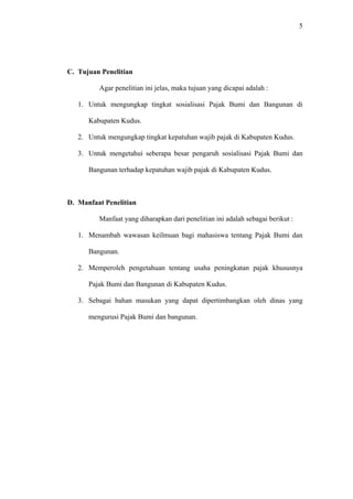 5
C. Tujuan Penelitian
Agar penelitian ini jelas, maka tujuan yang dicapai adalah :
1. Untuk mengungkap tingkat sosialisasi Pajak Bumi dan Bangunan di
Kabupaten Kudus.
2. Untuk mengungkap tingkat kepatuhan wajib pajak di Kabupaten Kudus.
3. Untuk mengetahui seberapa besar pengaruh sosialisasi Pajak Bumi dan
Bangunan terhadap kepatuhan wajib pajak di Kabupaten Kudus.
D. Manfaat Penelitian
Manfaat yang diharapkan dari penelitian ini adalah sebagai berikut :
1. Menambah wawasan keilmuan bagi mahasiswa tentang Pajak Bumi dan
Bangunan.
2. Memperoleh pengetahuan tentang usaha peningkatan pajak khususnya
Pajak Bumi dan Bangunan di Kabupaten Kudus.
3. Sebagai bahan masukan yang dapat dipertimbangkan oleh dinas yang
mengurusi Pajak Bumi dan bangunan.
 