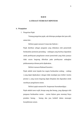 6
BAB II
LANDASAN TEORI DAN HIPOTESIS
A. Perpajakan
1. Pengertian Pajak
Tentang pengertian pajak, ada beberapa pendapat dari para ahli,
antara lain :
Definisi pajak menurut Usman dan Subroto :
Pajak diartikan sebagai pungutan yang dilakukan oleh pemerintah
berdasarkan peraturan perundang – undangan yang hasilnya digunakan
untuk pembiayaan pengeluaran umum pemerintah yang balas jasanya
tidak secara langsung diberikan pada pembayaran sedangkan
pelaksanaannya dimana perlu dipaksakan.
Definisi menurut Rahmad Soemitro :
Pajak adalah iuran kepada kas negara berdasarkan undang – undang
( yang dapat dipaksakan ) dengan tidak mendapat jasa timbal ( kontra
prestasi ), yang secara langsung dapat ditujukan dan digunakan untuk
membayar pengeluaran umum.
Definisi pajak menurut Dr. Soeparman Soemahamidjaja :
Pajak adalah iuran wajib, berupa uang dan barang, yang dipungut oleh
penguasa berdasarkan norma – norma hukum guna menutup biaya
produksi barang – barang dan jasa kolektif dalam mencapai
kesejahteraan umum.
 