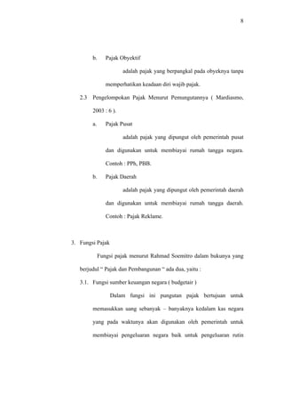 8
b. Pajak Obyektif
adalah pajak yang berpangkal pada obyeknya tanpa
memperhatikan keadaan diri wajib pajak.
2.3 Pengelompokan Pajak Menurut Pemungutannya ( Mardiasmo,
2003 : 6 ).
a. Pajak Pusat
adalah pajak yang dipungut oleh pemerintah pusat
dan digunakan untuk membiayai rumah tangga negara.
Contoh : PPh, PBB.
b. Pajak Daerah
adalah pajak yang dipungut oleh pemerintah daerah
dan digunakan untuk membiayai rumah tangga daerah.
Contoh : Pajak Reklame.
3. Fungsi Pajak
Fungsi pajak menurut Rahmad Soemitro dalam bukunya yang
berjudul “ Pajak dan Pembangunan “ ada dua, yaitu :
3.1. Fungsi sumber keuangan negara ( budgetair )
Dalam fungsi ini pungutan pajak bertujuan untuk
memasukkan uang sebanyak – banyaknya kedalam kas negara
yang pada waktunya akan digunakan oleh pemerintah untuk
membiayai pengeluaran negara baik untuk pengeluaran rutin
 