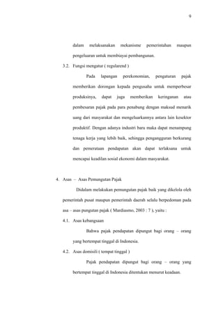 9
dalam melaksanakan mekanisme pemerintahan maupun
pengeluaran untuk membiayai pembangunan.
3.2. Fungsi mengatur ( regularend )
Pada lapangan perekonomian, pengaturan pajak
memberikan dorongan kepada pengusaha untuk memperbesar
produksinya, dapat juga memberikan keringanan atau
pembesaran pajak pada para penabung dengan maksud menarik
uang dari masyarakat dan mengeluarkannya antara lain kesektor
produktif. Dengan adanya industri baru maka dapat menampung
tenaga kerja yang lebih baik, sehingga pengangguran berkurang
dan pemerataan pendapatan akan dapat terlaksana untuk
mencapai keadilan sosial ekonomi dalam masyarakat.
4. Asas – Asas Pemungutan Pajak
Didalam melakukan pemungutan pajak baik yang dikelola oleh
pemerintah pusat maupun pemerintah daerah selalu berpedoman pada
asa – asas pungutan pajak ( Mardiasmo, 2003 : 7 ), yaitu :
4.1. Asas kebangsaan
Bahwa pajak pendapatan dipungut bagi orang – orang
yang bertempat tinggal di Indonesia.
4.2. Asas domisili ( tempat tinggal )
Pajak pendapatan dipungut bagi orang – orang yang
bertempat tinggal di Indonesia ditentukan menurut keadaan.
 