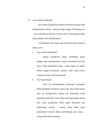 10
4.3. Asas sumber penghasilan
Jika sumber penghasilan berada di Indonesia dengan tidak
memperhatikan subyek – subyek tempat tinggal. Disamping asas
– asas berpedoman pada hal tersebut diatas, ada pungutan pajak
yang dilandasi oleh falsafah hukum.
Ada beberapa teori pajak yang dilontarkan dari jaman ke
jaman, yaitu :
a. Asas sumber penghasilan
Negara mempunyai fungsi melindungi rakyat
dengan segal kepentungannya seperti keselamatn jiwa dan
harta. Untuk kepentingan tugas – tugas negara itu seperti
halnya dengan perusahaan asuransi, maka rakyat harus
membayar premi yang berupa pajak.
b. Teori kepentingan
Teori ini memperhatikan memungut pembagian
beban penduduk seluruhnya supaya adil. Akan tetapi karena
teori ini membenerkan adanya hak pemerintah untuk
memungut pajak dari rakyat dapat pula digolongkan dalam
teori yang memperkuat beban pajak didasarkan atas
kepentingan masing – masing orang dalam tugas
pemerintah termasuk dalam perlindungan jiwa orang –
orang besarta harta bendanya.
 