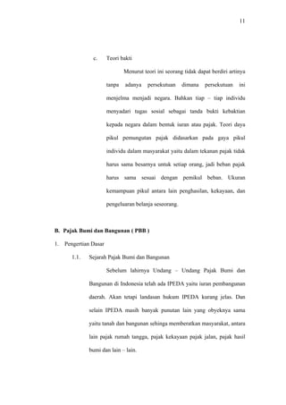 11
c. Teori bakti
Menurut teori ini seorang tidak dapat berdiri artinya
tanpa adanya persekutuan dimana persekutuan ini
menjelma menjadi negara. Bahkan tiap – tiap individu
menyadari tugas sosial sebagai tanda bukti kebaktian
kepada negara dalam bentuk iuran atau pajak. Teori daya
pikul pemungutan pajak didasarkan pada gaya pikul
individu dalam masyarakat yaitu dalam tekanan pajak tidak
harus sama besarnya untuk setiap orang, jadi beban pajak
harus sama sesuai dengan pemikul beban. Ukuran
kemampuan pikul antara lain penghasilan, kekayaan, dan
pengeluaran belanja seseorang.
B. Pajak Bumi dan Bangunan ( PBB )
1. Pengertian Dasar
1.1. Sejarah Pajak Bumi dan Bangunan
Sebelum lahirnya Undang – Undang Pajak Bumi dan
Bangunan di Indonesia telah ada IPEDA yaitu iuran pembangunan
daerah. Akan tetapi landasan hukum IPEDA kurang jelas. Dan
selain IPEDA masih banyak punutan lain yang obyeknya sama
yaitu tanah dan bangunan sehinga memberatkan masyarakat, antara
lain pajak rumah tangga, pajak kekayaan pajak jalan, pajak hasil
bumi dan lain – lain.
 