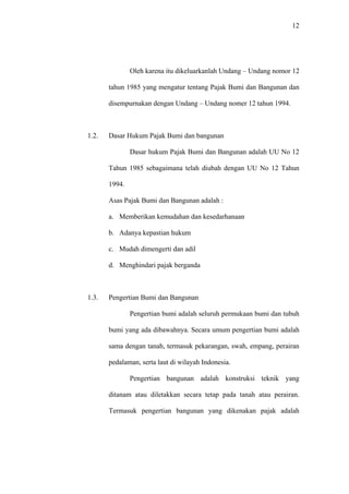 12
Oleh karena itu dikeluarkanlah Undang – Undang nomor 12
tahun 1985 yang mengatur tentang Pajak Bumi dan Bangunan dan
disempurnakan dengan Undang – Undang nomer 12 tahun 1994.
1.2. Dasar Hukum Pajak Bumi dan bangunan
Dasar hukum Pajak Bumi dan Bangunan adalah UU No 12
Tahun 1985 sebagaimana telah diubah dengan UU No 12 Tahun
1994.
Asas Pajak Bumi dan Bangunan adalah :
a. Memberikan kemudahan dan kesedarhanaan
b. Adanya kepastian hukum
c. Mudah dimengerti dan adil
d. Menghindari pajak berganda
1.3. Pengertian Bumi dan Bangunan
Pengertian bumi adalah seluruh permukaan bumi dan tubuh
bumi yang ada dibawahnya. Secara umum pengertian bumi adalah
sama dengan tanah, termasuk pekarangan, swah, empang, perairan
pedalaman, serta laut di wilayah Indonesia.
Pengertian bangunan adalah konstruksi teknik yang
ditanam atau diletakkan secara tetap pada tanah atau perairan.
Termasuk pengertian bangunan yang dikenakan pajak adalah
 
