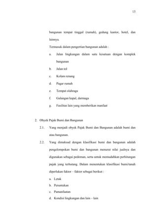 13
bangunan tempat tinggal (rumah), gedung kantor, hotel, dan
lainnya.
Termasuk dalam pengertian bangunan adalah :
a. Jalan lingkungan dalam satu kesatuan dengan komplek
bangunan
b. Jalan tol
c. Kolam renang
d. Pagar rumah
e. Tempat olahraga
f. Galangan kapal, darmaga
g. Fasilitas lain yang memberikan manfaat
2. Obyek Pajak Bumi dan Bangunan
2.1. Yang menjadi obyek Pajak Bumi dan Bangunan adalah bumi dan
atau bangunan.
2.2. Yang dimaksud dengan klasifikasi bumi dan bangunan adalah
pengelompokan bumi dan bangunan menurut nilai jualnya dan
digunakan sebagai pedoman, serta untuk memudahkan perhitungan
pajak yang terhutang. Dalam menentukan klasifikasi bumi/tanah
diperlukan faktor – faktor sebagai berikut :
a. Letak
b. Peruntukan
c. Pamanfaatan
d. Kondisi lingkungan dan lain – lain
 