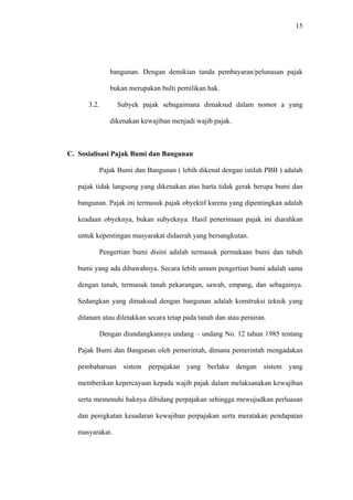 15
bangunan. Dengan demikian tanda pembayaran/pelunasan pajak
bukan merupakan bulti pemilikan hak.
3.2. Subyek pajak sebagaimana dimaksud dalam nomor a yang
dikenakan kewajiban menjadi wajib pajak.
C. Sosialisasi Pajak Bumi dan Bangunan
Pajak Bumi dan Bangunan ( lebih dikenal dengan istilah PBB ) adalah
pajak tidak langsung yang dikenakan atas harta tidak gerak berupa bumi dan
bangunan. Pajak ini termasuk pajak obyektif karena yang dipentingkan adalah
keadaan obyeknya, bukan subyeknya. Hasil penerimaan pajak ini diarahkan
untuk kepentingan masyarakat didaerah yang bersangkutan.
Pengertian bumi disini adalah termasuk permukaan bumi dan tubuh
bumi yang ada dibawahnya. Secara lebih umum pengertian bumi adalah sama
dengan tanah, termasuk tanah pekarangan, sawah, empang, dan sebagainya.
Sedangkan yang dimaksud dengan bangunan adalah konstruksi teknik yang
ditanam atau diletakkan secara tetap pada tanah dan atau perairan.
Dengan diundangkannya undang – undang No. 12 tahun 1985 tentang
Pajak Bumi dan Bangunan oleh pemerintah, dimana pemerintah mengadakan
pembaharuan sistem perpajakan yang berlaku dengan sistem yang
memberikan kepercayaan kepada wajib pajak dalam melaksanakan kewajiban
serta memenuhi haknya dibidang perpajakan sehingga mewujudkan perluasan
dan penigkatan kesadaran kewajiban perpajakan serta meratakan pendapatan
masyarakat.
 