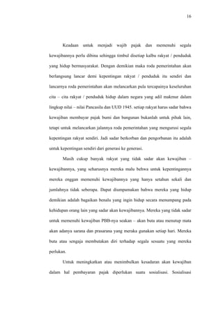 16
Keadaan untuk menjadi wajib pajak dan memenuhi segala
kewajibannya perlu dibina sehingga timbul disetiap kalbu rakyat / penduduk
yang hidup bermasyarakat. Dengan demikian maka roda pemerintahan akan
berlangsung lancar demi kepentingan rakyat / penduduk itu sendiri dan
lancarnya roda pemerintahan akan melancarkan pula tercapainya keseluruhan
cita – cita rakyat / penduduk hidup dalam negara yang adil makmur dalam
lingkup nilai – nilai Pancasila dan UUD 1945. setiap rakyat harus sadar bahwa
kewajiban membayar pajak bumi dan bangunan bukanlah untuk pihak lain,
tetapi untuk melancarkan jalannya roda pemerintahan yang mengurusi segala
kepentingan rakyat sendiri. Jadi sadar berkorban dan pengorbanan itu adalah
untuk kepentingan sendiri dari generasi ke generasi.
Masih cukup banyak rakyat yang tidak sadar akan kewajiban –
kewajibannya, yang seharusnya mereka malu behwa untuk kepentingannya
mereka enggan memenuhi kewajibannya yang hanya setahun sekali dan
jumlahnya tidak seberapa. Dapat diumpamakan bahwa mereka yang hidup
demikian adalah bagaikan benalu yang ingin hidup secara menumpang pada
kehidupan orang lain yang sadar akan kewajibannya. Mereka yang tidak sadar
untuk memenuhi kewajiban PBB-nya seakan – akan buta atau menutup mata
akan adanya sarana dan prasarana yang meraka gunakan setiap hari. Mereka
buta atau sengaja membutakan diri terhadap segala sesuatu yang mereka
perlukan.
Untuk meningkatkan atau menimbulkan kesadaran akan kewajiban
dalam hal pembayaran pajak diperlukan suatu sosialisasi. Sosialisasi
 