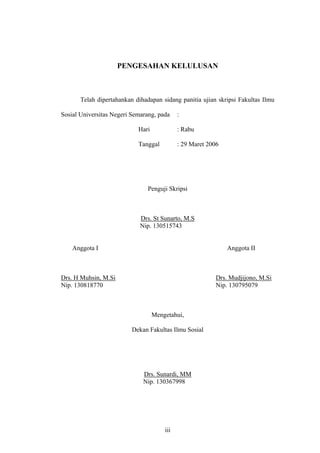 PENGESAHAN KELULUSAN
Telah dipertahankan dihadapan sidang panitia ujian skripsi Fakultas Ilmu
Sosial Universitas Negeri Semarang, pada :
Hari : Rabu
Tanggal : 29 Maret 2006
Penguji Skripsi
Drs. St Sunarto, M.S
Nip. 130515743
Anggota I Anggota II
Drs. H Muhsin, M.Si Drs. Mudjijono, M.Si
Nip. 130818770 Nip. 130795079
Mengetahui,
Dekan Fakultas Ilmu Sosial
Drs. Sunardi, MM
Nip. 130367998
iii
 