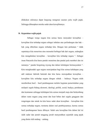17
dilakukan sekiranya dapat langsung mengenai sasaran yaitu wajib pajak.
Sehingga diharapkan mereka sadar akan kewajibannya.
D. Kepatuhan wajib pajak
Sebagai warga negara kita semua harus menyadari kewajiban –
kewajiban kita terhadap negara sebagai imbalan atas perlindungan dan hak –
hak yang diberikan negara terhadap kita. Dengan lain perkataan “ tidak
sepatutnya kita menerima atau menuntut berbagai hak dari negara, sedangkan
kita mengabaikan kewajiban – kewajiban kita terhadap negara “. Sebagai
insan Pancasila kita harus pandai menerima dan pandai pula memberi dan ini
namanya “ pandai bergotong royong dan dalam kehidupan bermasyarakat “.
Kita menghendaki agar negara menciptakan bagi kita semua kehidupan yang
adil makmur lahiriah batiniah dan kita harus mewujudkan kewajiban –
kewajiban kita terhadap negara dengan sebaik – baiknya. Negara telah
memberikan hasil – hasil pembangunan melalui kegiatan pemerintahan yang
meliputi segala bidang ekonomi, ideologi, politik, sosial, budaya, pertahanan
dan keamanan sehingga kehidupan kita semua menjadi maju dan berkembang
dalam suatu negara yang aman dan kuat bebas dari segala gangguan dan
rongrongan dan untuk itu kita harus sadar akan kewajiban – kewajiban kita
semua terhadap negara, terutama dalam soal pembiayaannya, karena semua
hasil pembangunan harus dibiayai. Salah satu kewajiban kita dalam hal ini
ialah sadar dan penuh tanggung jawab menyerahkan sejumlah uang pajak
yang diatur oleh undang – undang.
 